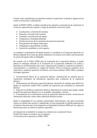 46
Existen varias metodologías que permiten estimar la exposición vía dérmica, algunas de las
cuales se mencionan a continuación:
Según el INSHT (2003), se deben considerar las siguientes circunstancias de exposición en
el caso de exposición por contacto y riesgo de absorción a través de la piel:
• Localización y extensión del contacto.
• Duración y frecuencia del contacto.
• Cantidad o concentración del agente.
• Temperatura y humedad ambiental.
• Gestión incorrecta de los elementos de protección personal.
• Procedimiento de trabajo inadecuado.
• Trabajadores especialmente sensibles.
• Exposición simultánea a varios agentes.
La cantidad o concentración del agente químico a considerar en el riesgo por absorción vía
dérmica depende de la masa que puede mantenerse en contacto con la piel y del mecanismo
de acción del agente sobre el trabajador.
De acuerdo con la AIHA (2006) para la evaluación de la exposición dérmica se puede
aplicar la estrategia utilizada en la evaluación de la exposición ambiental (vía aérea) y
haciendo uso de herramientas tales como: categorización cualitativa, monitoreo (cualitativo,
semicuantitativo y cuantitativo) y empleo de modelos. Para la evaluación cualitativa de la
exposición a sustancias químicas vía dérmica, este mismo instituto (AIHA 2006), considera
las etapas siguientes:
1. Caracterización básica de la exposición dérmica: identificación de métodos para la
recolección sistemática de información específica para evaluación de la exposición
dérmica.
2. Determinación de GES para exposición dérmica: desarrollo de métodos para definir los
grupos de exposición similar GES y perfiles de exposición que consideren la exposición
dérmica
3. Juicio de los perfiles de exposición dérmica: determinar los criterios para juzgar cuando
un perfil de exposición dérmica es o no aceptable, inaceptable o incierto.
4. Consolidación de la información acerca de exposición dérmica incierta: recolección de
información adicional o datos sobre exposición dérmica incierta.
Dada la complejidad de los métodos mencionados anteriormente, esta guía recomienda
utilizar un método más sencillo y simplificado, el cual corresponde al método propuesto por
el Instituto Nacional para la Investigación en Seguridad de Francia (INRS por sus siglas en
francés) que tiene en cuenta los aspectos siguientes:
a) Categoría de severidad de la sustancia en relación con su potencial tóxico.
b) Parte del cuerpo en contacto con la sustancia.
c) Frecuencia de la exposición, (INRS, 2005).
 