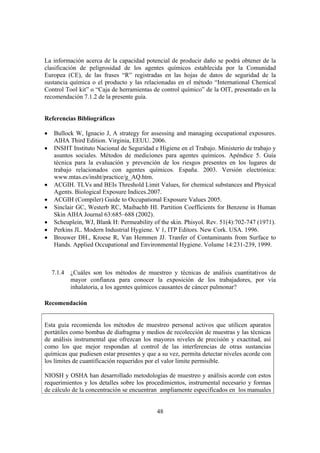 48
La información acerca de la capacidad potencial de producir daño se podrá obtener de la
clasificación de peligrosidad de los agentes químicos establecida por la Comunidad
Europea (CE), de las frases “R” registradas en las hojas de datos de seguridad de la
sustancia química o el producto y las relacionadas en el método “International Chemical
Control Tool kit” o “Caja de herramientas de control químico” de la OIT, presentado en la
recomendación 7.1.2 de la presente guía.
Referencias Bibliográficas
• Bullock W, Ignacio J, A strategy for assessing and managing occupational exposures.
AIHA Third Edition. Virginia, EEUU. 2006.
• INSHT Instituto Nacional de Seguridad e Higiene en el Trabajo. Ministerio de trabajo y
asuntos sociales. Métodos de mediciones para agentes químicos. Apéndice 5. Guía
técnica para la evaluación y prevención de los riesgos presentes en los lugares de
trabajo relacionados con agentes químicos. España. 2003. Versión electrónica:
www.mtas.es/insht/practice/g_AQ.htm.
• ACGIH. TLVs and BEIs Threshold Limit Values, for chemical substances and Physical
Agents. Biological Exposure Indices.2007.
• ACGIH (Compiler) Guide to Occupational Exposure Values 2005.
• Sinclair GC, Westerb RC, Maibachb HI. Partition Coefficients for Benzene in Human
Skin AIHA Journal 63:685–688 (2002).
• Scheuplein, WJ, Blank H: Permeability of the skin. Phisyol. Rev. 51(4):702-747 (1971).
• Perkins JL. Modern Industrial Hygiene. V 1, ITP Editors. New Cork. USA. 1996.
• Brouwer DH., Kroese R, Van Hemmen JJ. Tranfer of Contaminants from Surface to
Hands. Applied Occupational and Environmental Hygiene. Volume 14:231-239, 1999.
7.1.4 ¿Cuáles son los métodos de muestreo y técnicas de análisis cuantitativos de
mayor confianza para conocer la exposición de los trabajadores, por vía
inhalatoria, a los agentes químicos causantes de cáncer pulmonar?
Recomendación
Esta guía recomienda los métodos de muestreo personal activos que utilicen aparatos
portátiles como bombas de diafragma y medios de recolección de muestras y las técnicas
de análisis instrumental que ofrezcan los mayores niveles de precisión y exactitud, así
como los que mejor respondan al control de las interferencias de otras sustancias
químicas que pudiesen estar presentes y que a su vez, permita detectar niveles acorde con
los límites de cuantificación requeridos por el valor limite permisible.
NIOSH y OSHA han desarrollado metodologías de muestreo y análisis acorde con estos
requerimientos y los detalles sobre los procedimientos, instrumental necesario y formas
de cálculo de la concentración se encuentran ampliamente especificados en los manuales
 