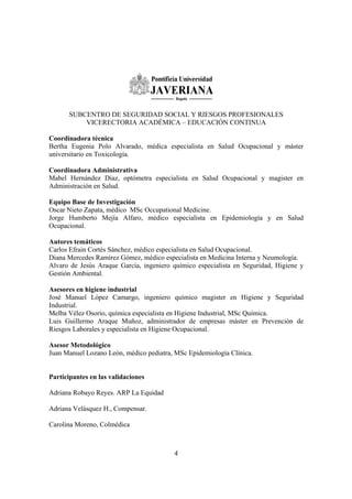 4
SUBCENTRO DE SEGURIDAD SOCIAL Y RIESGOS PROFESIONALES
VICERECTORIA ACADÉMICA – EDUCACIÓN CONTINUA
Coordinadora técnica
Bertha Eugenia Polo Alvarado, médica especialista en Salud Ocupacional y máster
universitario en Toxicología.
Coordinadora Administrativa
Mabel Hernández Díaz, optómetra especialista en Salud Ocupacional y magister en
Administración en Salud.
Equipo Base de Investigación
Oscar Nieto Zapata, médico MSc Occupational Medicine.
Jorge Humberto Mejía Alfaro, médico especialista en Epidemiología y en Salud
Ocupacional.
Autores temáticos
Carlos Efrain Cortés Sánchez, médico especialista en Salud Ocupacional.
Diana Mercedes Ramírez Gómez, médico especialista en Medicina Interna y Neumología.
Alvaro de Jesús Araque García, ingeniero químico especialista en Seguridad, Higiene y
Gestión Ambiental.
Asesores en higiene industrial
José Manuel López Camargo, ingeniero químico magister en Higiene y Seguridad
Industrial.
Melba Vélez Osorio, química especialista en Higiene Industrial, MSc Química.
Luis Guillermo Araque Muñoz, administrador de empresas máster en Prevención de
Riesgos Laborales y especialista en Higiene Ocupacional.
Asesor Metodológico
Juan Manuel Lozano León, médico pediatra, MSc Epidemiología Clínica.
Participantes en las validaciones
Adriana Robayo Reyes. ARP La Equidad
Adriana Velásquez H., Compensar.
Carolina Moreno, Colmédica
 