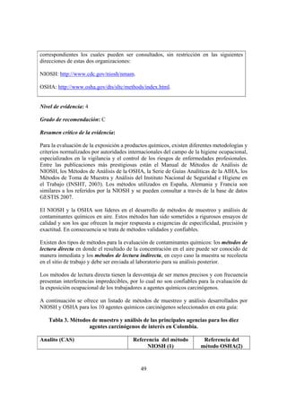 49
correspondientes los cuales pueden ser consultados, sin restricción en las siguientes
direcciones de estas dos organizaciones:
NIOSH: http://www.cdc.gov/niosh/nmam.
OSHA: http://www.osha.gov/dts/sltc/methods/index.html.
Nivel de evidencia: 4
Grado de recomendación: C
Resumen crítico de la evidencia:
Para la evaluación de la exposición a productos químicos, existen diferentes metodologías y
criterios normalizados por autoridades internacionales del campo de la higiene ocupacional,
especializados en la vigilancia y el control de los riesgos de enfermedades profesionales.
Entre las publicaciones más prestigiosas están el Manual de Métodos de Análisis de
NIOSH, los Métodos de Análisis de la OSHA, la Serie de Guías Analíticas de la AIHA, los
Métodos de Toma de Muestra y Análisis del Instituto Nacional de Seguridad e Higiene en
el Trabajo (INSHT, 2003). Los métodos utilizados en España, Alemania y Francia son
similares a los referidos por la NIOSH y se pueden consultar a través de la base de datos
GESTIS 2007.
El NIOSH y la OSHA son líderes en el desarrollo de métodos de muestreo y análisis de
contaminantes químicos en aire. Estos métodos han sido sometidos a rigurosos ensayos de
calidad y son los que ofrecen la mejor respuesta a exigencias de especificidad, precisión y
exactitud. En consecuencia se trata de métodos validados y confiables.
Existen dos tipos de métodos para la evaluación de contaminantes químicos: los métodos de
lectura directa en donde el resultado de la concentración en el aire puede ser conocido de
manera inmediata y los métodos de lectura indirecta, en cuyo caso la muestra se recolecta
en el sitio de trabajo y debe ser enviada al laboratorio para su análisis posterior.
Los métodos de lectura directa tienen la desventaja de ser menos precisos y con frecuencia
presentan interferencias impredecibles, por lo cual no son confiables para la evaluación de
la exposición ocupacional de los trabajadores a agentes químicos carcinógenos.
A continuación se ofrece un listado de métodos de muestreo y análisis desarrollados por
NIOSH y OSHA para los 10 agentes químicos carcinógenos seleccionados en esta guía:
Tabla 3. Métodos de muestro y análisis de las principales agencias para los diez
agentes carcinógenos de interés en Colombia.
Analito (CAS) Referencia del método
NIOSH (1)
Referencia del
método OSHA(2)
 