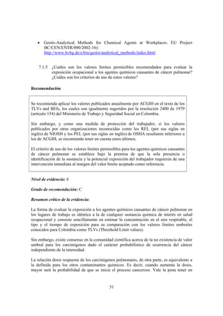51
• Gestis-Analytical Methods for Chemical Agents at Workplaces. EU Project
BC/CEN/ENTR/000/2002-16):
http://www.hvbg.de/e/bia/gestis/analytical_methods/index.html
7.1.5 ¿Cuáles son los valores límites permisibles recomendados para evaluar la
exposición ocupacional a los agentes químicos causantes de cáncer pulmonar?
¿Cuáles son los criterios de uso de estos valores?
Recomendación
Se recomienda aplicar los valores publicados anualmente por ACGIH en el texto de los
TLVs and BEIs, los cuales son igualmente sugeridos por la resolución 2400 de 1979
(artículo 154) del Ministerio de Trabajo y Seguridad Social en Colombia.
Sin embargo, y como una medida de protección del trabajador, si los valores
publicados por otras organizaciones reconocidas como los REL (por sus siglas en
inglés) de NIOSH y los PEL (por sus siglas en inglés) de OSHA resultaren inferiores a
los de ACGIH, se recomienda tener en cuenta estos últimos.
El criterio de uso de los valores límites permisibles para los agentes químicos causantes
de cáncer pulmonar se establece bajo la premisa de que la sola presencia o
identificación de la sustancia y la potencial exposición del trabajador requieren de una
intervención inmediata al margen del valor límite aceptado como referencia.
Nivel de evidencia: 4
Grado de recomendación: C
Resumen crítico de la evidencia:
La forma de evaluar la exposición a los agentes químicos causantes de cáncer pulmonar en
los lugares de trabajo es idéntica a la de cualquier sustancia química de interés en salud
ocupacional y consiste sencillamente en estimar la concentración en el aire respirable, el
tipo y el tiempo de exposición para su comparación con los valores límites umbrales
conocidos para Colombia como TLVs (Threshold Limit values).
Sin embargo, existe consenso en la comunidad científica acerca de la no existencia de valor
umbral para los carcinógenos dado el carácter probabilístico de ocurrencia del cáncer
independiente de la intensidad.
La relación dosis respuesta de los carcinógenos pulmonares, de otra parte, es equivalente a
la definida para los otros contaminantes químicos. Es decir, cuando aumenta la dosis,
mayor será la probabilidad de que se inicie el proceso canceroso. Vale la pena tener en
 