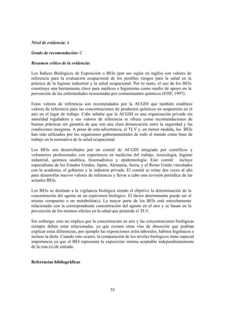 55
Nivel de evidencia: 4
Grado de recomendación: C
Resumen crítico de la evidencia:
Los Índices Biológicos de Exposición o BEIs (por sus siglas en inglés) son valores de
referencia para la evaluación ocupacional de los posibles riesgos para la salud en la
práctica de la higiene industrial y la salud ocupacional. Por lo tanto, el uso de los BEIs
constituye una herramienta clave para médicos e higienistas como medio de apoyo en la
prevención de las enfermedades ocasionadas por contaminantes químicos (EHP, 1997).
Estos valores de referencia son recomendados por la ACGIH que también establece
valores de referencia para las concentraciones de productos químicos en suspensión en el
aire en el lugar de trabajo. Cabe señalar que la ACGIH es una organización privada sin
autoridad reguladora y sus valores de referencia se ofrece como recomendaciones de
buenas prácticas sin garantía de que son una clara demarcación entre la seguridad y las
condiciones inseguras. A pesar de esta advertencia, el TLV y, en menor medida, los BEIs
han sido utilizados por los organismos gubernamentales de todo el mundo como base de
trabajo en la normativa de la salud ocupacional.
Los BEIs son desarrollados por un comité de ACGIH integrado por científicos y
voluntarios profesionales con experiencia en medicina del trabajo, toxicología, higiene
industrial, química analítica, bioestadística y epidemiología. Este comité incluye
especialistas de los Estados Unidos, Japón, Alemania, Suiza, y el Reino Unido vinculados
con la academia, el gobierno y la industria privada. El comité se reúne dos veces al año
para desarrollar nuevos valores de referencia y llevar a cabo una revisión periódica de las
actuales BEIs.
Los BEIs se destinan a la vigilancia biológica siendo el objetivo la determinación de la
concentración del agente en un espécimen biológico. El factor determinante puede ser el
mismo compuesto o un metabolito(s). La mayor parte de los BEIs está estrechamente
relacionado con la correspondiente concentración del agente en el aire y se basan en la
prevención de los mismos efectos en la salud que pretende el TLV.
Sin embargo, esto no implica que la concentración en aire y las concentraciones biológicas
siempre deben estar relacionadas, ya que existen otras vías de absorción que podrían
explicar estas diferencias, por ejemplo las exposiciones extra laborales, hábitos higiénicos e
incluso la dieta. Cuando esto ocurre, la comparación de los niveles biológicos tiene especial
importancia ya que el BEI representa la exposición interna aceptable independientemente
de la ruta (s) de entrada.
Referencias bibliográficas
 