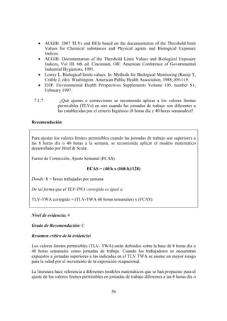 56
• ACGIH. 2007 TLVs and BEIs based on the documentation of the Threshold limit
Values for Chemical substances and Physical agents and Biological Exposure
Indices.
• ACGIH. Documentation of the Threshold Limit Values and Biological Exposure
Indices, Vol III. 6th ed. Cincinnati, OH: American Conference of Governmental
Industrial Hygienists, 1991.
• Lowry L. Biological limits values. In: Methods for Biological Monitoring (Kneip T,
Crable J, eds). Washington: American Public Health Association, 1988;109-119.
• EHP. Environmental Health Perspectives Supplements Volume 105, number S1,
February 1997.
7.1.7 ¿Qué ajustes o correcciones se recomienda aplicar a los valores límites
permisibles (TLVs) en aire cuando las jornadas de trabajo son diferentes a
las establecidas por el criterio higiénico (8 horas día y 40 horas semanales)?
Recomendación
Para ajustar los valores límites permisibles cuando las jornadas de trabajo son superiores a
las 8 horas día o 40 horas a la semana, se recomienda aplicar el modelo matemático
desarrollado por Brief & Scala:
Factor de Corrección, Ajuste Semanal (FCAS)
FCAS = (40/h x (168-h)/128)
Donde: h = horas trabajadas por semana
De tal forma que el TLV-TWA corregido es igual a:
TLV-TWA corregido = (TLV-TWA 40 horas semanales) x (FCAS)
Nivel de evidencia: 4
Grado de Recomendación: C
Resumen crítico de la evidencia:
Los valores límites permisibles (TLV- TWA) están definidos sobre la base de 8 horas día o
40 horas semanales como jornadas de trabajo. Cuando los trabajadores se encuentran
expuestos a jornadas superiores a las indicadas en el TLV TWA se asume un mayor riesgo
para la salud por el incremento de la exposición ocupacional.
La literatura hace referencia a diferentes modelos matemáticos que se han propuesto para el
ajuste de los valores límites permisibles en jornadas de trabajo diferentes a las 8 horas día o
 