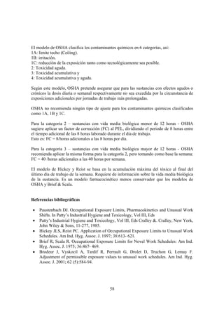 58
El modelo de OSHA clasifica los contaminantes químicos en 6 categorías, así:
1A: límite techo (Ceiling).
1B: irritación.
1C: reducción de la exposición tanto como tecnológicamente sea posible.
2: Toxicidad aguda.
3: Toxicidad acumulativa y
4: Toxicidad acumulativa y aguda.
Según este modelo, OSHA pretende asegurar que para las sustancias con efectos agudos o
crónicos la dosis diaria o semanal respectivamente no sea excedida por la circunstancia de
exposiciones adicionales por jornadas de trabajo más prolongadas.
OSHA no recomienda ningún tipo de ajuste para los contaminantes químicos clasificados
como 1A, 1B y 1C.
Para la categoría 2 – sustancias con vida media biológica menor de 12 horas - OSHA
sugiere aplicar un factor de corrección (FC) al PEL, dividiendo el periodo de 8 horas entre
el tiempo adicional de las 8 horas laborado durante el día de trabajo.
Esto es: FC = 8/horas adicionales a las 8 horas por día.
Para la categoría 3 – sustancias con vida media biológica mayor de 12 horas - OSHA
recomienda aplicar la misma forma para la categoría 2, pero tomando como base la semana:
FC = 40 /horas adicionales a las 40 horas por semana.
El modelo de Hickey y Reist se basa en la acumulación máxima del tóxico al final del
último día de trabajo de la semana. Requiere de información sobre la vida media biológica
de la sustancia. Es un modelo farmacocinético menos conservador que los modelos de
OSHA y Brief & Scala.
Referencias bibliográficas
• Paustenbach DJ. Occupational Exposure Limits, Pharmacokinetics and Unusual Work
Shifts. In Patty’s Industrial Hygiene and Toxicology, Vol III, Eds
• Patty’s Industrial Hygiene and Toxicology, Vol III, Eds Cralley &. Cralley, New York,
John Wiley & Sons, 11-277, 1985.
• Hickey JLS, Reist PC. Application of Occupational Exposure Limits to Unusual Work
Schedules. Am Ind. Hyg. Assoc. J. 1997; 38:613- 621.
• Brief R, Scala R. Occupational Exposure Limits for Novel Work Schedules: Am Ind.
Hyg. Assoc. J. 1975; 36:467- 469.
• Brodeur J, Vyskocil A, Tardif R, Perrault G, Drolet D, Truchon G, Lemay F.
Adjustment of permissible exposure values to unusual work schedules. Am Ind. Hyg.
Assoc. J. 2001; 62 (5):584-94.
 