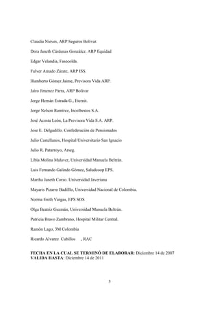5
Claudia Nieves, ARP Seguros Bolivar.
Dora Janeth Cárdenas González. ARP Equidad
Edgar Velandia, Fasecolda.
Fulver Amado Zárate, ARP ISS.
Humberto Gómez Jaime, Previsora Vida ARP.
Jairo Jimenez Parra, ARP Bolivar
Jorge Hernán Estrada G., Eternit.
Jorge Nelson Ramírez, Incolbestos S.A.
José Acosta León, La Previsora Vida S.A. ARP.
Jose E. Delgadillo. Confederación de Pensionados
Julio Castellanos, Hospital Universitario San Ignacio
Julio R. Patarroyo, Arseg.
Libia Molina Malaver, Universidad Manuela Beltrán.
Luis Fernando Galindo Gómez, Saludcoop EPS.
Martha Janeth Corzo. Universidad Javeriana
Mayaris Pizarro Badilllo, Universidad Nacional de Colombia.
Norma Enith Vargas, EPS SOS
Olga Beatriz Guzmán, Universidad Manuela Beltrán.
Patricia Bravo Zambrano, Hospital Militar Central.
Ramón Lago, 3M Colombia
Ricardo Alvarez Cubillos , RAC
FECHA EN LA CUAL SE TERMINÓ DE ELABORAR: Diciembre 14 de 2007
VALIDA HASTA: Diciembre 14 de 2011
 