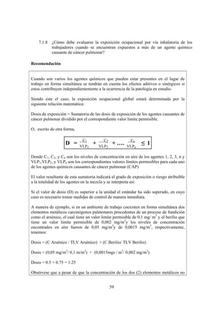 59
7.1.8 ¿Cómo debe evaluarse la exposición ocupacional por vía inhalatoria de los
trabajadores cuando se encuentran expuestos a más de un agente químico
causante de cáncer pulmonar?
Recomendación
Cuando son varios los agentes químicos que pueden estar presentes en el lugar de
trabajo en forma simultánea se tendrán en cuenta los efectos aditivos o sinérgicos si
estos contribuyen independientemente a la ocurrencia de la patología en estudio.
Siendo este el caso, la exposición ocupacional global estará determinada por la
siguiente relación matemática:
Dosis de exposición = Sumatoria de las dosis de exposición de los agentes causantes de
cáncer pulmonar dividido por el correspondiente valor limite permisible.
O, escrito de otra forma,
D =
C1
VLP1
+
C2
VLP2
+ ….
Cn
VLPn
≤ 1
Donde C1, C2, y Cn son los niveles de concentración en aire de los agentes 1, 2, 3, n y
VLP1,VLP2, y VLPn son los correspondientes valores límites permisibles para cada uno
de los agentes químicos causantes de cáncer pulmonar (CAP)
El valor resultante de esta sumatoria indicará el grado de exposición o riesgo atribuible
a la totalidad de los agentes en la mezcla y se interpreta así:
Si el valor de dosis (D) es superior a la unidad el estándar ha sido superado, en cuyo
caso es necesario tomar medidas de control de manera inmediata.
A manera de ejemplo, si en un ambiente de trabajo coexisten en forma simultánea dos
elementos metálicos carcinógenos pulmonares procedentes de un proceso de fundición
como el arsénico, el cual tiene un valor limite permisible de 0,1 mg/ m3
y el berilio que
tiene un valor limite permisible de 0,002 mg/m3
y los niveles de concentración
encontrados en aire fueron de 0,05 mg/m3
y de 0,0015 mg/m3
, respectivamente,
tenemos:
Dosis = (C Arsénico / TLV Arsénico) + (C Berilio/ TLV Berilio)
Dosis = (0,05 mg/m3
/ 0,1 m/m3
) + (0,0015mgs / m3
/ 0,002 mg/m3
)
Dosis = 0.5 + 0.75 = 1.25
Obsérvese que a pesar de que la concentración de los dos (2) elementos metálicos no
 