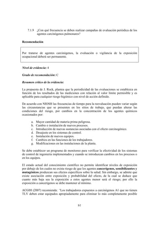 61
7.1.9 ¿Con qué frecuencia se deben realizar campañas de evaluación periódica de los
agentes carcinógenos pulmonares?
Recomendación
Por tratarse de agentes carcinógenos, la evaluación o vigilancia de la exposición
ocupacional deberá ser permanente.
Nivel de evidencia: 4
Grado de recomendación: C
Resumen crítico de la evidencia:
La propuesta de J. Rock, plantea que la periodicidad de las evaluaciones se establezca en
función de los resultados de las mediciones con relación al valor límite permisible y es
aplicable para cualquier riesgo higiénico con nivel de acción definido.
De acuerdo con NIOSH las frecuencias de tiempo para la reevaluación pueden variar según
las circunstancias que se presenten en los sitios de trabajo, que puedan alterar las
condiciones del riesgo, por cambios en la concentración de los agentes químicos
ocasionados por:
a. Mayor cantidad de materia prima peligrosa.
b. Cambio o instalación de nuevos procesos.
c. Introducción de nuevas sustancias asociadas con el efecto carcinogénico.
d. Desajuste en los sistemas de control.
e. Instalación de nuevos equipos.
f. Cambios en las funciones de los trabajadores.
g. Modificaciones en las instalaciones de la planta.
Se debe establecer un programa de monitoreo para verificar la efectividad de los sistemas
de control de ingeniería implementados y cuando se introduzcan cambios en los procesos o
en los equipos.
El estado actual del conocimiento científico no permite identificar niveles de exposición
por debajo de los cuales no exista riesgo de que los agentes cancerígenos, sensibilizantes y
mutagénicos produzcan sus efectos específicos sobre la salud. Sin embargo, se admite que
existe asociación entre exposición y probabilidad del efecto, de la cual se deduce que
cuanto más baja sea la exposición a estos agentes menor será el riesgo; por ello la
exposición a cancerígenos se debe mantener al mínimo.
ACGIH (2007) recomienda: “Los trabajadores expuestos a carcinógenos A1 que no tienen
TLV deben estar equipados apropiadamente para eliminar lo más completamente posible
 