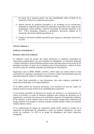 63
de menos de 6 muestras genera una alta incertidumbre sobre el perfil de la
exposición. Preferir las evaluaciones personales.
• Aplicar técnicas de estadística descriptiva a los resultados de las evaluaciones
realizadas en cada GES para obtener los parámetros requeridos como: rango de las
evaluaciones, valores mínimo y máximo, porcentaje de muestras superiores a los
TLV –TWA, promedios aritmético y geométrico, desviación estándar de la
exposición, desviación estándar geométrica, etc.
• Utilizar la desviación estándar geométrica para asegurar la adecuada selección de
los GES.
Nivel de evidencia: 4
Grado de recomendación: C
Resumen crítico de la evidencia:
La tendencia actual de gestión del riesgo profesional es mantener controladas las
exposiciones ocupacionales a que son sometidos los trabajadores. La valoración ambiental
y médica realizada en forma simultánea permite tomar decisiones para la prevención de las
patologías asociadas. El apoyo de la estadística para el procesamiento y análisis de datos
con altos niveles de confianza contribuye enormemente en este propósito.
Organismos como la OMS, NIOSH, ACGIH y AIHA tratan con mucho detalle el tema
encontrando las siguientes coincidencias en la forma de conducir procedimientos para una
adecuada manera de validar los estudios de higiene de campo.
1) El valor límite permisible es una herramienta clave para mantener controlada la
exposición de individuos a los riesgos higiénicos.
2) Se deben preferir los muestreos personales a los muestreos de área por cuanto los
primeros ejercen un mejor control en la variabilidad de la exposición.
3) Una manera razonable de optimizar los recursos de muestreo y, en consecuencia, los
costos de inversión, es acudir al muestreo estadístico para soportar las decisiones en el
seguimiento y control de los riesgos en los individuos expuestos. El tratamiento estadístico
de las muestras se debe realizar sobre la base de muestras tomadas bajo condiciones de
tiempo similares. Por ejemplo no mezclar muestras tomadas durante 8 horas con muestras
tomadas durante 2 horas.
4) La conformación de grupos de exposición similar (GES) facilita el estudio de la
exposición de poblaciones de trabajadores a partir de muestras estadísticas, con altos
niveles de confianza. Un GES es un grupo de trabajadores que tienen exposición
comparable.
 