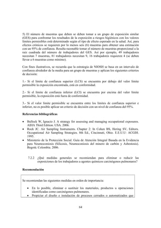 64
5) El número de muestras que deben se deben tomar a un grupo de exposición similar
(GES) para confrontar los resultados de la exposición a riesgos higiénicos con los valores
límites permisibles está determinado según el tipo de efecto esperado en la salud. Así, para
efectos crónicos se requieren por lo menos seis (6) muestras para obtener una estimación
con un 95% de confianza. Resulta razonable tomar el número de muestras proporcional a la
raíz cuadrada del número de trabajadores del GES. Así por ejemplo, 49 trabajadores
necesitan 7 muestras, 81 trabajadores necesitan 9, 16 trabajadores requieren 4 (se deben
llevar a 6 muestras como mínimo).
Con fines ilustrativos, se recuerda que la estrategia de NIOSH se basa en un intervalo de
confianza alrededor de la media para un grupo de muestras y aplican los siguientes criterios
de decisión:
1.- Si el límite de confianza superior (LCS) se encuentra por debajo del valor límite
permisible la exposición encontrada, está en conformidad.
2.- Si el límite de confianza inferior (LCI) se encuentra por encima del valor límite
permisible, la exposición está fuera de conformidad.
3.- Si el valor límite permisible se encuentra entre los límites de confianza superior e
inferior, no es posible aplicar un criterio de decisión con un nivel de confianza del 95%.
Referencias bibliográficas
• Bullock W, Ignacio J. A strategy for assessing and managing occupational exposures.
AIHA Third Edition. USA. 2006.
• Rock JC. Air Sampling Instruments. Chapter 2: In Cohen BS, Hering SV, Editors.
Occupational Air Sampling Strategies. 8th Ed., Cincinnati, Ohio. E.E.U.U: ACGIH.
1995.
• Ministerio de la Protección Social. Guía de Atención Integral Basada en la Evidencia
para Neumoconiosis (Silicosis, Neumoconiosis del minero de carbón y Asbestosis).
Bogotá. Colombia. 2006.
7.2.2 ¿Qué medidas generales se recomiendan para eliminar o reducir las
exposiciones de los trabajadores a agentes químicos carcinógenos pulmonares?
Recomendación
Se recomiendan las siguientes medidas en orden de importancia:
• En lo posible, eliminar o sustituir los materiales, productos u operaciones
identificadas como carcinógenos pulmonares.
• Propiciar el diseño e instalación de procesos cerrados o automatizados que
 