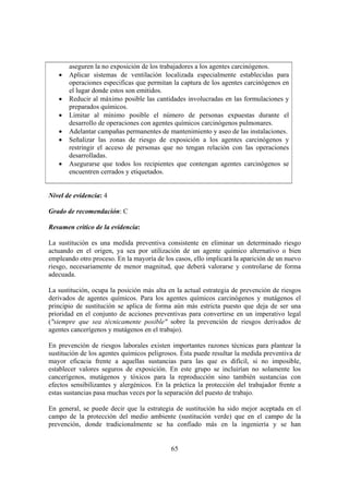 65
aseguren la no exposición de los trabajadores a los agentes carcinógenos.
• Aplicar sistemas de ventilación localizada especialmente establecidas para
operaciones especificas que permitan la captura de los agentes carcinógenos en
el lugar donde estos son emitidos.
• Reducir al máximo posible las cantidades involucradas en las formulaciones y
preparados químicos.
• Limitar al mínimo posible el número de personas expuestas durante el
desarrollo de operaciones con agentes químicos carcinógenos pulmonares.
• Adelantar campañas permanentes de mantenimiento y aseo de las instalaciones.
• Señalizar las zonas de riesgo de exposición a los agentes carcinógenos y
restringir el acceso de personas que no tengan relación con las operaciones
desarrolladas.
• Asegurarse que todos los recipientes que contengan agentes carcinógenos se
encuentren cerrados y etiquetados.
Nivel de evidencia: 4
Grado de recomendación: C
Resumen crítico de la evidencia:
La sustitución es una medida preventiva consistente en eliminar un determinado riesgo
actuando en el origen, ya sea por utilización de un agente químico alternativo o bien
empleando otro proceso. En la mayoría de los casos, ello implicará la aparición de un nuevo
riesgo, necesariamente de menor magnitud, que deberá valorarse y controlarse de forma
adecuada.
La sustitución, ocupa la posición más alta en la actual estrategia de prevención de riesgos
derivados de agentes químicos. Para los agentes químicos carcinógenos y mutágenos el
principio de sustitución se aplica de forma aún más estricta puesto que deja de ser una
prioridad en el conjunto de acciones preventivas para convertirse en un imperativo legal
("siempre que sea técnicamente posible" sobre la prevención de riesgos derivados de
agentes cancerígenos y mutágenos en el trabajo).
En prevención de riesgos laborales existen importantes razones técnicas para plantear la
sustitución de los agentes químicos peligrosos. Ésta puede resultar la medida preventiva de
mayor eficacia frente a aquellas sustancias para las que es difícil, si no imposible,
establecer valores seguros de exposición. En este grupo se incluirían no solamente los
cancerígenos, mutágenos y tóxicos para la reproducción sino también sustancias con
efectos sensibilizantes y alergénicos. En la práctica la protección del trabajador frente a
estas sustancias pasa muchas veces por la separación del puesto de trabajo.
En general, se puede decir que la estrategia de sustitución ha sido mejor aceptada en el
campo de la protección del medio ambiente (sustitución verde) que en el campo de la
prevención, donde tradicionalmente se ha confiado más en la ingeniería y se han
 
