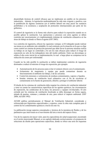 66
desarrollado técnicas de control eficaces que no implicaran un cambio en los procesos
industriales. Además, la legislación medioambiental ha sido más exigente y punitiva, con
la prohibición de algunas sustancias (en el ámbito laboral son muy pocas las sustancia
prohibidas) y la existencia y aceptación de protocolos internacionales por parte de los
gobiernos.
El control de ingeniería es la forma más efectiva para reducir la exposición cuando no es
posible aplicar la sustitución. Las operaciones y procesos con estos agentes se deben
controlar por encerramiento y/o implementando sistemas de ventilación exhaustiva en las
áreas de trabajo en donde se libera el agente (OIT 2003).
Los controles de ingeniería, ofrecen las siguientes ventajas: a) El trabajador puede realizar
sus tareas en un ambiente más saludable, lo cual contrasta con la situación en la que se elige
como control un sistema de protección personal que debe llevar la persona mientras realiza
su trabajo en un lugar no controlado y b) son los más eficaces para reducir el riesgo de
exposición no solo de los trabajadores sino del medio ambiente. Entre sus desventajas se
señala el alto costo inicial de su implementación, lo cual a largo plazo se compensa con la
reducción de costos por enfermedad.
Cuando no ha sido posible la sustitución se deben implementar controles de ingeniería
destinados a reducir al máximo el riesgo de exposición, por ejemplo:
• Automatización de los procesos para evitar el contacto directo con el contaminante.
• Aislamiento de maquinaria y equipo que pueda contaminar durante su
funcionamiento el ambiente de trabajo, o de las cercanías.
• Control de emisiones o vertimientos de residuos contaminantes, vapores y líquidos.
• Instalar sistemas de ventilación local exhaustiva con el fin de recolectar el
contaminante en la fuente de generación, diluirlo y proteger el ambiente laboral.
El diseño de los sistemas de ventilación debe respetar los criterios de ventilación industrial
y tener en cuenta las características específicas de los agentes químicos, las circunstancias
de exposición, las condiciones de la tarea, los procesos y equipos involucrados. El aire
extraído por los sistemas de ventilación localizada se debe descargar en forma segura,
alejado de puertas, ventanas y entradas de aire, para reducir el impacto ambiental. (OIT
2004; ACGIH 1992)
ACGIH publica periódicamente el Manual de Ventilación Industrial, considerada y
referenciada por higienistas especializados y expertos, como la obra más completa para el
control de los contaminantes químicos a través de esta vía.
La publicación recoge aspectos conceptuales y técnicos de la mecánica de fluidos y de los
parámetros que intervienen en el movimiento del aire a través del espacio físico.
Uno de los aspectos de mayor valor, para los especialistas de salud ocupacional, encontrado
en el recién mencionado Manual, es un capítulo dedicado exclusivamente a la propuesta de
soluciones de diseño para operaciones específicas, donde se ofrece una serie de esquemas
 
