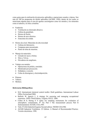 67
como guías para la realización de proyectos aplicables a operaciones usuales o típicas. Son
más de 100 las propuestas de diseño aplicables (ACHIH, 1998), dentro de las cuales se
mencionan algunas para el caso de agentes carcinógenos como los metales y los minerales
como el asbesto y la sílice cristalina:
• Fundición:
• Ventilación en chorreado abrasivo.
• Cabina de granallado.
• Hornos de fusión.
• Hornos de arco eléctrico.
• Estaciones de colada.
• Hornos de crisol. Materiales de alta toxicidad
• Cabinas de laboratorio.
• Campanas para mecanizado.
• Punto de toma de muestras.
• Manejo de materiales:
• Llenado de sacos y bolsas.
• Silos y Tolvas.
• Elevadores de cangilones.
• Trabajo con metales:
• Operaciones de pulido y amolado.
• Metalizado por proyección.
• Soldadura y oxicorte.
• Cubas de desengrase y electrodeposición.
• Pinturas.
• Talleres.
• Molinos.
Referencias Bibliográficas
• ILO. International chemical control toolkit. Draft guidelines. International Labour
Office Switzerland 2004.
• Bullock W, Ignacio J. A strategy for assessing and managing occupational
exposures. AIHA Third Edition. Virginia, EEUU. 2006.
• Cohen B S; Hering S V (Eds) Air sampling instruments for evaluation of
atmospheric contaminants. 8th
Ed. Part I The measurement process Part II
Instrumentation ACGIH, USA,1995.
• Talty JT (Ed) Industrial hygiene Second edition. NIOSH USA1986
• ACGIH Industrial Ventilation. 23 Edition. A Manual of Recommended Practice.
Versión electrónica. 1998.
 