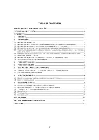 6
TABLA DE CONTENIDO
RESUMEN ESTRUCTURADO DE LA GUÍA ..............................................................................................7
CONFLICTOS DE INTERÉS........................................................................................................................10
INTRODUCCIÓN...........................................................................................................................................11
1. OBJETIVO.............................................................................................................................................14
2. METODOLOGÍA..................................................................................................................................14
2.1 DESCRIPCIÓN DEL PROCESO ......................................................................................................................14
2.2 DESCRIPCIÓN DE LA ESTRATEGIA EMPLEADA PARA FORMULAR LAS PREGUNTAS DE LA GUÍA ...................14
2.3 DESCRIPCIÓN DE LAS ESTRATEGIAS UTILIZADAS PARA BUSCAR LA EVIDENCIA.........................................14
2.4 DESCRIPCIÓN DE PROCESO PARA SELECCIONAR, REVISAR Y RESUMIR LA EVIDENCIA................................15
2.5 CALIFICACIÓN DE LA EVIDENCIA. DESCRIPCIÓN DEL PROCESO UTILIZADO POR EL GRUPO PARA EMITIR LAS
RECOMENDACIONES ..................................................................................................................................16
2.6 FORMULACIÓN DE RECOMENDACIONES CON NIVELES DE EVIDENCIA Y GRADO DE RECOMENDACIÓN .......18
2.7 BENEFICIOS, RIESGOS Y COSTOS................................................................................................................20
2.8 DESCRIPCIÓN DE PROCESO UTILIZADO PARA VALIDAR LAS RECOMENDACIONES.......................................21
2.9 SEGUIMIENTO Y ACTUALIZACIÓN DE LA GUÍA..........................................................................................21
3. POBLACIÓN USUARIA ......................................................................................................................21
4. POBLACIÓN OBJETO ........................................................................................................................22
5. RESUMEN DE LAS RECOMENDACIONES....................................................................................23
5.1 ABORDAJE SISTEMÁTICO DE LA EVALUACIÓN AMBIENTAL A RIESGOS QUÍMICOS......................................23
5.2 RESUMEN DE LAS RECOMENDACIONES......................................................................................................27
6. MARCO CONCEPTUAL.....................................................................................................................30
6.1 DEFINICIONES Y CARACTERÍSTICAS DE LOS AGENTES CARCINÓGENOS......................................................30
6.2 EFECTOS SOBRE LA SALUD ........................................................................................................................31
7. RECOMENDACIONES........................................................................................................................35
7.1 IDENTIFICACIÓN DE PELIGROS Y EVALUACIÓN DE RIESGOS .......................................................................35
7.2 INTERVENCIONES PARA EL CONTROL DE LOS FACTORES DE RIESGO ..........................................................62
7.3 VIGILANCIA DE LA SALUD DE LOS TRABAJADORES....................................................................................79
7.4 DIAGNÓSTICO ...........................................................................................................................................90
7.5 TRATAMIENTO ..........................................................................................................................................96
7.6 REHABILITACIÓN ......................................................................................................................................99
BIBLIOGRAFÍA...........................................................................................................................................104
SIGLAS Y ABREVIATURAS UTILIZADAS............................................................................................111
GLOSARIO ...................................................................................................................................................113
 