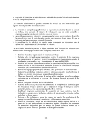 69
3. Programas de educación de los trabajadores orientado a la prevención del riesgo asociado
al uso de los agentes químicos.
Los controles administrativos pueden aumentar la eficacia de una intervención, pero
algunos pueden presentar desventajas como:
a. La rotación de trabajadores puede reducir la exposición media total durante la jornada
de trabajo, pero aumenta el número de trabajadores que se verán sometidos a
exposiciones peligrosas durante periodos cortos de tiempo.
b. A medida que se conoce más sobre los agentes peligrosos y sus mecanismos de acción,
las exposiciones pico de corta duración pueden representar un riesgo mayor del que se
estimaría por la concentración a exposición media.
c. La modificación de prácticas de trabajo puede representar un importante reto de
aplicación y seguimiento, así como reducir la eficacia.
Las actividades administrativas que se deben considerar para fortalecer las intervenciones
para el control del riesgo por exposición a los agentes, entre otras, son:
• Realizar el diseño y organización de sistemas de trabajo.
• Solicitar a los proveedores de maquinaria y equipo, el suministro de los programas
de mantenimiento preventivo y correctivo, cuidados especiales durante paradas de
producción programadas o no, y hojas de datos de seguridad (MSDS).
• Emplear únicamente proveedores que ofrezcan garantía de calidad y seguridad en el
abastecimiento de los elementos de protección personal en relación con los riesgos
evaluados y la contaminación ocupacional reconocida.
• Suministrar equipo apropiado para el trabajo y las operaciones de mantenimiento.
• Reducir la cantidad de productos químicos utilizados presentes en el ambiente de
trabajo por ejemplo minimizando las cantidades almacenadas.
• Mantener disponible en los sitios de trabajo, el inventario de todos los productos
químicos que se utilizan en la empresa y las hojas de datos de seguridad de los
mismos.
• Marcar y etiquetar todos los productos químicos.
• Realizar inspecciones periódicas utilizando listas de comprobación elaboradas para
los productos y procesos químicos que se emplean en el lugar de trabajo de acuerdo
con el programa de inspecciones de seguridad de la empresa.
• Establecer programas permanentes de educación en riesgo químico, para los
trabajadores para promover las buenas prácticas de trabajo que les permitan realizar
su trabajo en forma segura.
• Informar a los trabajadores sobre los riesgos de trabajo, los resultados de las
evaluaciones ambientales y de los exámenes médicos a que sean objeto.
• Planificar, desarrollar y elegir los procedimientos de trabajo seguros. Incluir en el
protocolo de cada procedimiento las normas de higiene y seguridad, los elementos
de protección obligatorios para el manejo de agentes químicos además de la
disposición de los desechos generados en dicho procedimiento.
 