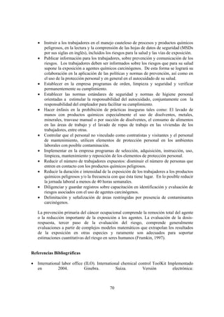 70
• Instruir a los trabajadores en el manejo cauteloso de procesos y productos químicos
peligrosos, en la lectura y la comprensión de las hojas de datos de seguridad (MSDs
por sus siglas en inglés), incluidos los riesgos para la salud y las vías de exposición.
• Publicar información para los trabajadores, sobre prevención y comunicación de los
riesgos. Los trabajadores deben ser informados sobre los riesgos que para su salud
supone la exposición a agentes químicos carcinógenos. De esta forma se logrará su
colaboración en la aplicación de las políticas y normas de prevención, así como en
el uso de la protección personal y en general en el autocuidado de su salud.
• Establecer en la empresa programas de orden, limpieza y seguridad y verificar
permanentemente su cumplimiento.
• Establecer las normas estándares de seguridad y normas de higiene personal
orientadas a estimular la responsabilidad del autocuidado, conjuntamente con la
responsabilidad del empleador para facilitar su cumplimiento.
• Hacer énfasis en la prohibición de prácticas inseguras tales como: El lavado de
manos con productos químicos especialmente el uso de disolventes, metales,
minerales, trasvase manual o por succión de disolventes, el consumo de alimentos
en las áreas de trabajo y el lavado de ropas de trabajo en las viviendas de los
trabajadores, entre otras.
• Controlar que el personal no vinculado como contratistas y visitantes y el personal
de mantenimiento, utilicen elementos de protección personal en los ambientes
laborales con posible contaminación.
• Implementar en la empresa programas de selección, adquisición, instrucción, uso,
limpieza, mantenimiento y reposición de los elementos de protección personal.
• Reducir el número de trabajadores expuestos: disminuir el número de personas que
entren en contacto con los productos químicos peligrosos.
• Reducir la duración e intensidad de la exposición de los trabajadores a los productos
químicos peligrosos y/o la frecuencia con que ésta tiene lugar. En lo posible reducir
la jornada laboral a menos de 40 horas semanales.
• Diligenciar y guardar registros sobre capacitación en identificación y evaluación de
riesgos asociados con el uso de agentes carcinógenos.
• Delimitación y señalización de áreas restringidas por presencia de contaminantes
carcinógenos.
La prevención primaria del cáncer ocupacional comprende la remoción total del agente
o la reducción importante de la exposición a los agentes. La evaluación de la dosis-
respuesta, tercer paso de la evaluación del riesgo, comprende generalmente
evaluaciones a partir de complejos modelos matemáticos que extrapolan los resultados
de la exposición en otras especies y raramente son adecuados para soportar
estimaciones cuantitativas del riesgo en seres humanos (Frumkin, 1997).
Referencias Bibliográficas
• International labor office (ILO). International chemical control ToolKit Implementado
en 2004. Ginebra. Suiza. Versión electrónica:
 