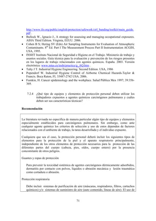 71
http://www.ilo.org/public/english/protection/safework/ctrl_banding/toolkit/main_guide.
pdf .
• Bullock W., Ignacio J., A strategy for assessing and managing occupational exposures.
AIHA Third Edition. Virginia, EEUU. 2006.
• Cohen B S; Hering SV (Eds) Air Sampling Instruments for Evaluation of Atmospheric
Contaminants. 8th
Ed. Part I The Measurement Process Part II Instrumentation ACGIH,
USA, 1995.
• INSHT Instituto Nacional de Seguridad e Higiene en el Trabajo. Ministerio de trabajo y
asuntos sociales. Guía técnica para la evaluación y prevención de los riesgos presentes
en los lugares de trabajo relacionados con agentes químicos. España. 2003. Versión
electrónica: www.mtas.es/insht/practice/g_AQ.htm .
• Talty J T. Industrial Hygiene Engineering. Second Edition. USA, 1986
• Popendorf W. Industrial Hygiene Control of Airborne Chemical Hazards.Taylor &
Francis. Boca Raton, FL 33487-2742 USA. 2006.
• Fumkin, H. Cancer epidemiology and the workplace. Salud Pública Mex 1997; 39:356-
369.
7.2.4 ¿Qué tipo de equipos y elementos de protección personal deben utilizar los
trabajadores expuestos a agentes químicos carcinógenos pulmonares y cuáles
deben ser sus características técnicas?
Recomendación
La literatura revisada no especifica de manera particular algún tipo de equipos y elementos
especialmente establecidos para carcinógenos pulmonares. Sin embargo, como ante
cualquier agente químico los criterios de selección y uso de estos dependen de factores
relacionados con el ambiente de trabajo, la tarea desarrollada y el individuo expuesto.
Cualquiera que sea el caso, la protección personal deberá incluir los siguientes tipos de
elementos para la protección de la piel y el aparato respiratorio principalmente,
independiente de los otros elementos de protección necesarios para la protección de las
diferentes partes del cuerpo (cabeza, pies, oídos, cuerpo entero) por la presencia
concomitante de otros peligros.
Guantes y ropas de protección
Para prevenir la toxicidad sistémica de agentes carcinógenos dérmicamente adsorbidos,
dermatitis por contacto con polvos, líquidos o abrasión mecánica y lesión traumática
como cortadura o abrasión.
Protección respiratoria
Debe incluir sistemas de purificación de aire (máscaras, respiradores, filtros, cartuchos
químicos) y/o sistemas de suministro de aire (auto contenido, líneas de aire). El uso de
 