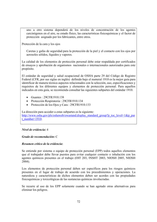 72
uno u otro sistema dependerá de los niveles de concentración de los agentes
carcinógenos en el aire, su estado físico, las características fisicoquímicas y el factor de
protección asignado por los fabricantes, entre otros.
Protección de la cara y los ojos
Caretas y gafas de seguridad para la protección de la piel y el contacto con los ojos por
aerosoles sólidos, líquidos y vapores.
La calidad de los elementos de protección personal debe estar respaldada por certificados
de ensayos y aprobación de organismos nacionales o internacionales autorizados para este
propósito.
El estándar de seguridad y salud ocupacional de OSHA parte 29 del Código de Registro
Federal (CFR, por sus siglas en inglés) definido bajo el numeral 1910 es la mejor guía para
identificar de manera técnica aspectos relacionados con la selección, uso, especificaciones y
requisitos de los diferentes equipos y elementos de protección personal. Para aquellos
indicados en esta guía, se recomienda consultar las siguientes subpartes del estándar 1910.
• Guantes : 29CFR1910.138
• Protección Respiratoria : 29CFR1910.134
• Protección de los Ojos y Cara : 29CFR1910.133
La dirección para acceder a estas subpartes es la siguiente:
http://www.osha.gov/pls/oshaweb/owastand.display_standard_group?p_toc_level=1&p_par
t_number=1910.
Nivel de evidencia: 4
Grado de recomendación: C
Resumen crítico de la evidencia:
Se entiende por sistema o equipo de protección personal (EPP) todos aquellos elementos
que el trabajador debe llevar puestos para evitar cualquier contacto o inhalación con los
agentes químicos presentes en el trabajo (OIT 203, INSHT 2003, NIOSH 2005, NIOSH
2004).
Los elementos de protección personal deben ser específicos para los riesgos químicos
presentes en el lugar de trabajo de acuerdo con los procedimientos y operaciones. La
naturaleza y características de dichos elementos deben ser acordes con las propiedades
fisicoquímicas y toxicológicas de las sustancias químicas involucradas.
Se recurre al uso de los EPP solamente cuando se han agotado otras alternativas para
eliminar los peligros.
 