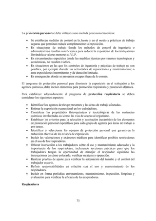 73
La protección personal se debe utilizar como medida provisional mientras:
• Se establecen medidas de control en la fuente y en el medio y prácticas de trabajo
seguras que permitan reducir completamente la exposición.
• En situaciones de trabajo donde los métodos de control de ingeniería o
administrativos resultan insuficientes para reducir la exposición de los trabajadores
llevándola a valores menores al VLP.
• En circunstancias especiales donde las medidas técnicas por razones tecnológicas y
económicas, no resulten viables.
• En situaciones en las que los controles de ingeniería y prácticas de trabajo no son
posibles, por ejemplo durante las actividades de reparaciones y mantenimiento; o
ante exposiciones intermitentes y de duración limitada.
• En emergencias donde se presenten escapes fuera de lo común.
El programa de protección personal para disminuir la exposición en el trabajador a los
agentes químicos, debe incluir elementos para protección respiratoria y protección dérmica.
Para establecer adecuadamente el programa de protección respiratoria se deben
considerar los siguientes aspectos:
• Identificar los agentes de riesgo presentes y las áreas de trabajo afectadas.
• Estimar la exposición ocupacional en los trabajadores.
• Considerar las propiedades fisicoquímicas y toxicológicas de las sustancias
químicas involucradas así como las vías de acceso al organismo.
• Establecer los criterios para la selección y sustitución (recambio) de los elementos
de protección personal específicos para cada grupo de agentes por áreas de trabajo o
por tareas.
• Identificar y seleccionar los equipos de protección personal que garanticen la
reducción efectiva de los niveles de exposición.
• Incluir las valoraciones y exámenes médicos para identificar posibles restricciones
en el uso de los respiradores.
• Ofrecer instrucción a los trabajadores sobre el uso y mantenimiento adecuado y la
importancia de los respiradores, incluyendo secciones prácticas para que los
trabajadores tengan la oportunidad de manejar el respirador siguiendo las
instrucciones de cómo colocarlo, verificar su ajuste y operación.
• Realizar pruebas de ajuste para verificar la adecuación del tamaño y el confort del
trabajador usuario.
• Definir responsabilidades en relación con el uso y mantenimiento de los
respiradores.
• Incluir en forma periódica entrenamiento, mantenimiento, inspección, limpieza y
evaluación para verificar la eficacia de los respiradores.
Respiradores
 