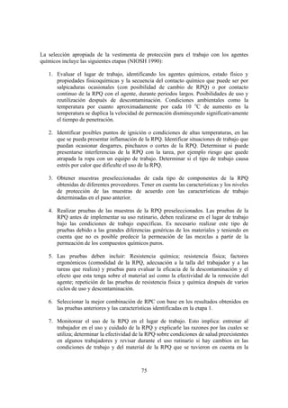 75
La selección apropiada de la vestimenta de protección para el trabajo con los agentes
químicos incluye las siguientes etapas (NIOSH 1990):
1. Evaluar el lugar de trabajo, identificando los agentes químicos, estado físico y
propiedades fisicoquímicas y la secuencia del contacto químico que puede ser por
salpicaduras ocasionales (con posibilidad de cambio de RPQ) o por contacto
continuo de la RPQ con el agente, durante periodos largos. Posibilidades de uso y
reutilización después de descontaminación. Condiciones ambientales como la
temperatura por cuanto aproximadamente por cada 10 o
C de aumento en la
temperatura se duplica la velocidad de permeación disminuyendo significativamente
el tiempo de penetración.
2. Identificar posibles puntos de ignición o condiciones de altas temperaturas, en las
que se pueda presentar inflamación de la RPQ. Identificar situaciones de trabajo que
puedan ocasionar desgarres, pinchazos o cortes de la RPQ. Determinar si puede
presentarse interferencias de la RPQ con la tarea, por ejemplo riesgo que quede
atrapada la ropa con un equipo de trabajo. Determinar si el tipo de trabajo causa
estrés por calor que dificulte el uso de la RPQ.
3. Obtener muestras preseleccionadas de cada tipo de componentes de la RPQ
obtenidas de diferentes proveedores. Tener en cuenta las características y los niveles
de protección de las muestras de acuerdo con las características de trabajo
determinadas en el paso anterior.
4. Realizar pruebas de las muestras de la RPQ preseleccionados. Las pruebas de la
RPQ antes de implementar su uso rutinario, deben realizarse en el lugar de trabajo
bajo las condiciones de trabajo específicas. Es necesario realizar este tipo de
pruebas debido a las grandes diferencias genéricas de los materiales y teniendo en
cuenta que no es posible predecir la permeación de las mezclas a partir de la
permeación de los compuestos químicos puros.
5. Las pruebas deben incluir: Resistencia química; resistencia física; factores
ergonómicos (comodidad de la RPQ, adecuación a la talla del trabajador y a las
tareas que realiza) y pruebas para evaluar la eficacia de la descontaminación y el
efecto que esta tenga sobre el material así como la efectividad de la remoción del
agente; repetición de las pruebas de resistencia física y química después de varios
ciclos de uso y descontaminación.
6. Seleccionar la mejor combinación de RPC con base en los resultados obtenidos en
las pruebas anteriores y las características identificadas en la etapa 1.
7. Monitorear el uso de la RPQ en el lugar de trabajo. Esto implica: entrenar al
trabajador en el uso y cuidado de la RPQ y explicarle las razones por las cuales se
utiliza; determinar la efectividad de la RPQ sobre condiciones de salud preexistentes
en algunos trabajadores y revisar durante el uso rutinario si hay cambios en las
condiciones de trabajo y del material de la RPQ que se tuvieron en cuenta en la
 