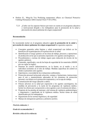 77
• Perkins JL., Ming-Jia You Predicting temperature effects on Chemical Protective
Clothing Permeation AIHA Journal 53(2):77-83 (1992).
7.2.5 ¿Cuáles son los aspectos básicos por tener en cuenta en un programa educativo
y motivacional dirigido a los trabajadores para la promoción de la salud y
prevención de cáncer pulmonar de origen ocupacional?
Recomendación
Se recomienda incluir en el programa educativo para la promoción de la salud y
prevención de cáncer pulmonar de origen ocupacional los siguientes aspectos:
• Conceptos generales sobre higiene y salud ocupacional con énfasis en los
beneficios de la participación en la protección de su salud.
• Identificación el riesgo químico en las áreas de trabajo, procesos y operaciones
de producción en las que se presente exposición a los agentes carcinogénicos.
• Procedimientos y normas de trabajo seguro para reducción de niveles de los
agentes químicos.
• Contenido, significado y uso de las hojas de seguridad de los materiales (MSDS
por sus siglas en inglés).
• Sistemas de control (administrativos, en la fuente, en el medio y en el
individuo) existentes en el sitio de trabajo. Medidas específicas de control en
donde se presenten estos agentes.
• Importancia y necesidad de las evaluaciones ambientales.
• Protección personal incluyendo selección, ventajas y limitaciones, instrucciones
para el uso y mantenimiento adecuados de los elementos de protección
personal, con énfasis en la protección respiratoria y en la ropa de trabajo.
• Comunicación del riesgo (derecho a saber).
• Efectos adversos en la salud por exposición a los agentes carcinógenos, las
medidas de prevención y la razón de los programas de vigilancia médica.
Incluir los efectos por coexposición a otros agentes y por el consumo de tabaco.
• Propósito de las pruebas de tamizaje y del sistema de vigilancia epidemiológica
e importancia y significado de la vigilancia médica. Incluir temas de salud
identificados por los trabajadores.
• Seguimiento de las normas higiénicas y de seguridad.
• Manejo de emergencias químicas y primeros auxilios.
Nivel de evidencia: 4
Grado de recomendación: C
Revisión crítica de la evidencia:
 