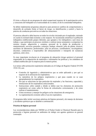 78
El éxito o eficacia de un programa de salud ocupacional requiere de la participación activa
y consciente del trabajador en el autocuidado de su salud y la de la comunidad trabajadora.
Se deben implementar programas educativos para promover cambios de comportamiento y
desarrollo de actitudes frente al factor de riesgo, su identificación y control y hacia la
práctica de conductas preventivas en todas las situaciones.
El proceso educativo debe hacerse en todos los niveles iniciando por el empleador, teniendo
en cuenta la normatividad existente a este respecto. Se recomienda estratificar la población
trabajadora estableciendo grupos laborales, que agrupen a los trabajadores o por áreas de
trabajo, o que participen en procesos similares o realicen tareas semejantes o compartan los
mismos riesgos: adquisición y compras; personal de la planta de producción y
mantenimiento; servicios generales, conserjes, bodega, almacén; jefes de planta, técnicos,
auxiliares de laboratorio; profesionales: jefes de procesos, coordinadores, investigadores,
docentes; conductores o responsables del almacenamiento o transporte de sustancias
químicas, entre otros.
Es muy importante involucrar en el programa de educación (riesgo químico) al personal
responsable de la adquisición de materiales e informarles las políticas y los estándares de
calidad establecidos por la empresa para la materia prima.
Los temas sobre protección respiratoria indicados en el Código de Registro Federal 29 CFR
1910.134, son:
• Controles de ingeniería y administrativos que se están aplicando y por qué se
requiere de la utilización de respiradores.
• La naturaleza de los peligros respiratorios y qué pasa cuando no se usan
apropiadamente los respiradores.
• Por qué se selecciona un tipo particular de respirador y las funciones, capacidad y
limitaciones de los respiradores seleccionados.
• Instrucciones sobre cuándo y dónde se deben usar los elementos de protección
respiratoria así como sobre la forma de colocárselos correctamente y de cómo
realizar el mantenimiento.
• Cómo reconocer y manejar los peligros en las situaciones de emergencia.
• La reglamentación existente sobre el uso de respiradores.
El programa debe incluir secciones prácticas de higiene personal y de manejo de derrames
y accidentes químicos que se detallan a continuación:
Práctica de higiene personal
Las recomendaciones dadas por NIOSH en el Pocket Guide to Chemical Hazards para la
protección e higiene personal en ambientes de trabajo con agentes químicos en general
contempla:
 