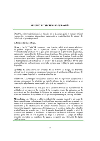 7
RESUMEN ESTRUCTURADO DE LA GUÍA
Objetivo. Emitir recomendaciones basadas en la evidencia para el manejo integral
(promoción, prevención, diagnóstico, tratamiento y rehabilitación) del cáncer de
Pulmón de origen ocupacional.
Definición de la patología.
Alcance. La GATISO-CAP contempla como desenlace clínico únicamente el cáncer
de pulmón originado por la exposición laboral a agentes carcinógenos. Las
recomendaciones emitidas por la guía están enfocadas en la prevención, diagnóstico,
tratamiento y rehabilitación de los posibles desenlaces. Sin embargo, también aporta
elementos que contribuyen en los procesos de determinación de origen de enfermedad
y evaluación de pérdida de capacidad laboral. Las recomendaciones pretenden orientar
la buena práctica del quehacer de los usuarios de la guía; no adoptarlas deberá tener
una justificación suficientemente soportada, en tanto que evalúan la mejor evidencia
disponible.
Opciones. Se consideraron las opciones de los factores de riesgo, las diferentes
alternativas de promoción y prevención, los aspectos de vigilancia médica, algunas de
las estrategias de diagnóstico, manejo y rehabilitación.
Desenlaces. La principal consecuencia evaluada tras la exposición ocupacional a
agentes carcinógenos fue el cáncer de pulmón, algunas de sus complicaciones y su
repercusión sobre la salud y desempeño laboral de los trabajadores.
Valores. En el desarrollo de esta guía no se utilizaron técnicas de maximización de
utilidades ni se incorporó la opinión de la población objeto. La valoración de la
importancia de los desenlaces la hicieron los autores y no se utilizaron técnicas
explícitas de análisis de decisiones en las que se comparan riesgos, costos y utilidades.
Metodología. La evidencia se obtuvo mediante la búsqueda exhaustiva en bases de
datos especializadas, realizada por el epidemiólogo asesor metodológico, orientada por
una serie de preguntas relacionadas con la promoción, la prevención, el diagnóstico, el
tratamiento y la rehabilitación del cáncer pulmonar asociado con la exposición
ocupacional a agentes carcinógenos, formuladas por el equipo de trabajo. Los artículos
se clasificaron de acuerdo con: el tipo de estudio, la calidad del artículo, el nivel de
evidencia que aportaba, y, finalmente, se evaluaron con base en la lista de chequeo
ajustada para este fin (ver diagrama de flujo 1 y apéndice 1). Luego, en trabajo
conjunto con todos los miembros del equipo, se realizó una valoración de dichas
calificaciones.
 