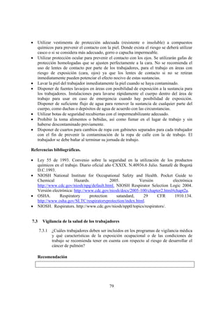79
• Utilizar vestimenta de protección adecuada (resistente o insoluble) a compuestos
químicos para prevenir el contacto con la piel. Donde exista el riesgo se deberá utilizar
casco o si se considera más adecuado, gorro o capucha impermeable.
• Utilizar protección ocular para prevenir el contacto con los ojos. Se utilizarán gafas de
protección homologadas que se ajusten perfectamente a la cara. No se recomienda el
uso de lentes de contacto por parte de los trabajadores, para el trabajo en áreas con
riesgo de exposición (cara, ojos) ya que los lentes de contacto si no se retiran
inmediatamente pueden potenciar el efecto nocivo de estas sustancias.
• Lavar la piel del trabajador inmediatamente la piel cuando se haya contaminado.
• Disponer de fuentes lavaojos en áreas con posibilidad de exposición a la sustancia para
los trabajadores. Instalaciones para lavarse rápidamente el cuerpo dentro del área de
trabajo para usar en caso de emergencia cuando hay posibilidad de exposición.
Disponer de suficiente flujo de agua para remover la sustancia de cualquier parte del
cuerpo, como duchas o depósitos de agua de acuerdo con las circunstancias.
• Utilizar botas de seguridad recubiertas con el impermeabilizante adecuado.
• Prohibir la toma alimentos o bebidas, así como fumar en el lugar de trabajo y sin
haberse descontaminado previamente.
• Disponer de cuartos para cambios de ropa con gabinetes separados para cada trabajador
con el fin de prevenir la contaminación de la ropa de calle con la de trabajo. El
trabajador se debe bañar al terminar su jornada de trabajo.
Referencias bibliográficas.
• Ley 55 de 1993. Convenio sobre la seguridad en la utilización de los productos
químicos en el trabajo. Diario oficial año CXXIX. N.40936.6 Julio. Santafé de Bogotá
D.C.1993.
• NIOSH National Institute for Occupational Safety and Health. Pocket Guide to
Chemical Hazards. 2005. Versión electrónica
http://www.cdc.gov/niosh/npg/default.html. NIOSH Respirator Selection Logic 2004.
Versión electrónica: http://www.cdc.gov/niosh/docs/2005-100/chapter2.html#chapt2a.
• OSHA. Respiratory protection satandard, 29 CFR 1910.134.
http://www.osha.gov/SLTC/respiratoryprotection/index.html.
• NIOSH. Respirators. http://www.cdc.gov/niosh/npptl/topics/respirators/.
7.3 Vigilancia de la salud de los trabajadores
7.3.1 ¿Cuáles trabajadores deben ser incluidos en los programas de vigilancia médica
y qué características de la exposición ocupacional o de las condiciones de
trabajo se recomienda tener en cuenta con respecto al riesgo de desarrollar el
cáncer de pulmón?
Recomendación
 