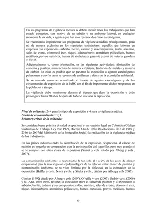 80
En los programas de vigilancia médica se deben incluir todos los trabajadores que han
estado expuestos, con motivo de su trabajo o su ambiente laboral, en cualquier
momento de su vida, a agentes que han sido reconocidos como carcinógenos,
Se recomienda implementar los programas de vigilancia médica principalmente, pero
no de manera exclusiva en los siguientes trabajadores: aquellos que laboran en
empresas con exposición a asbesto, berilio, cadmio y sus compuestos, radón, arsénico,
sales de cromo, clorometil éter, níquel, hidrocarburos aromáticos policíclicos, humos
metálicos, polvos metálicos, humos de soldadura y gases de exosto de motores gasolina
o diesel.
Adicionalmente y, como orientación, en las siguientes actividades: fabricación de
cemento y plástico, manufactura de motores eléctricos, fundición de metales y minería
de carbón. En ellas es posible que se presente la exposición a agentes carcinógenos
pulmonares y por lo tanto se recomienda confirmar o descartar la exposición ambiental.
Se recomienda mantener actualizado el listado de agentes carcinógenos y de las
circunstancias de exposición de la IARC con el fin de implementar dichos programas en
la población a riesgo.
La vigilancia debe mantenerse durante el tiempo que dure la exposición y debe
prolongarse hasta 50 años después de haberse iniciado la exposición.
Nivel de evidencia: 2++ para los tipos de exposición y 4 para la vigilancia médica.
Grado de recomendación: B y C
Resumen crítico de la evidencia:
Se considera buena práctica de salud ocupacional y un requisito legal en Colombia (Código
Sustantivo del Trabajo, Ley 9 de 1979, Decreto 614 de 1984, Resoluciones 1016 de 1989 y
2346 de 2007 del Ministerio de la Protección Social) la realización de la vigilancia médica
de los trabajadores.
En los países industrializados la contribución de la exposición ocupacional al cáncer de
pulmón es pequeña en comparación con la participación del cigarrillo, pero muy grande si
se le compara con otras clases de exposición (Samet y cols. citado por Alberg y cols.,
2007).
La contaminación ambiental es responsable de tan solo el 1 a 2% de los casos de cáncer
ocupacional pero la investigación epidemiológica de la relación entre cáncer de pulmón y
contaminación ambiental se ha visto limitada por la dificultad en la estimación de la
exposición (Buffler y cols., Nasca y cols. y Stocks y cols., citados por Alberg y cols 2007).
Coultas (1992) citado por Alberg y cols (2007), O’reilly y cols (2007), Sadri y cols. (2006)
y la IARC entre otros, refieren la asociación entre el cáncer de pulmón y la exposición a
asbesto, berilio, cadmio y sus compuestos, radón, arsénico, sales de cromo, clorometil eter,
níquel, hidrocarburos aromáticos policíclicos, humos metálicos, polvos metálicos, humos
 