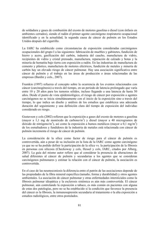 81
de soldadura y gases de combustión del exosto de motores gasolina o diesel (con énfasis en
ambientes cerrados), siendo el radón el primer agente carcinógeno respiratorio ocupacional
identificado y en la actualidad, la segunda causa de cáncer de pulmón en los Estados
Unidos después del cigarrillo.
La IARC ha establecido como circunstancias de exposición consideradas carcinógenos
ocupacionales del grupo I a las siguientes: fabricación de muebles y gabinetes, fundición de
hierro y acero, gasificación del carbón, industria del caucho, manufactura de vidrio,
recipientes de vidrio y cristal prensado, manufactura, reparación de calzado y botas y la
minería de hematita bajo tierra con exposición a radón. En las industrias de manufactura de
cemento y plástico, manufactura de motores eléctricos, fundición de metales y minería de
carbón hay un elevado riesgo de cáncer pulmonar. Hay una asociación significativa entre
cáncer de pulmón y el trabajo en las áreas de producción o áreas relacionadas de las
empresas (Bardin y cols., 2007).
Frumkin (1997) refuerza el concepto sobre la ocurrencia de los eventos relacionados con
cáncer (carcinogénesis) a través del tiempo, en un periodo de latencia prolongado que varía
entre 10 y 20 años para los tumores sólidos, incluso llegando a una latencia de hasta 50
años. Desde el punto de vista epidemiológico, el riesgo de cáncer por exposición a agentes
carcinógenos no se inicia simultáneamente con el inicio de la exposición sino a través del
tiempo, lo que indica un diseño y análisis de los estudios que establezca una adecuada
duración del seguimiento y una definición clara del tiempo de exposición del individuo
considerado en riesgo.
Gustavson y cols (2002) refieren que la exposición a gases del exosto de motores a gasolina
(mayor a 1,1 mg de monóxido de carbono/m3
) y diesel (mayor a 40 microgramos de
dióxido de nitrógeno/m3
), así como la exposición a humos metálicos (mayor a 0,1 mg/m3
)
de los esmaltadores y fundidores de la industria de metales está relacionada con cáncer de
pulmón incrementa el riesgo de cáncer de pulmón.
La consideración de la sílice como factor de riesgo para el cáncer de pulmón es
controvertida, aún a pesar de su inclusión en la lista de la IARC como agente carcinógeno
ya que no se ha podido definir la participación de la sílice vs. la participación de la fibrosis
en personas con silicosis (Checkoway y cols, Hessel y cols, IARC, citados por Alberg,
2007). La guía del mismo autor refiere que al considerar la presencia de alteraciones de
salud diferentes al cáncer de pulmón y secundarias a los agentes que se consideran
carcinógenos pulmonares y estimar la relación con el cáncer de pulmón, la asociación es
controvertida.
En el caso de las neumoconiosis la diferencia entre el patrón de las asociaciones depende de
las propiedades de la fibra mineral específica (tamaño, forma y durabilidad) y otros agentes
ambientales. La asociación de cáncer pulmonar y otras enfermedades intersticiales como la
fibrosis pulmonar idiopática y la esclerosis sistémica es aún más controvertida. El cáncer
pulmonar, aún controlando la exposición a tabaco, es más común en pacientes con alguna
de estas dos patologías, pero no se ha establecido si la condición que favorece la presencia
del cáncer es la fibrosis, la inmunosupresión secundaria al tratamiento o la alta exposición a
estudios radiológicos, entre otros postulados.
 