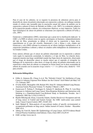 82
Para el caso de los asbestos, no se requiere la presencia de asbestosis previa para el
desarrollo de cáncer de pulmón relacionado con exposición a asbesto, sin embargo continúa
siendo el criterio más razonable para la asociación casual del cáncer de pulmón con la
exposición a asbesto (Criterio de Helsinki en Gibbs y cols. 2007). La evaluación subjetiva
de la exposición pasada a asbesto, sin evaluaciones objetivas, es muy imprecisa. Todos los
tipos histológicos de cáncer de pulmón se relacionan con exposición a asbesto (O’reilly y
cols., 2007).
Gustavson y colaboradores (2002), mencionan que a pesar de la clasificación dada por la
IARC y la OMS al asbesto como un agente carcinógeno en humanos, independientemente
del tipo de fibra, actualmente se debate el efecto por la exposición a bajas dosis,
especialmente en el caso del crisotilo. Hammond y cols y Kjuus y cols, citados por
Gustavson y cols (2002) afirman la existencia de un efecto sinérgico multiplicativo en la
exposición simultánea a asbesto y tabaco en estudios sobre trabajadores de aislamientos en
los Estados Unidos.
Estos autores afirman que el cáncer de pulmón relacionado con la exposición a asbesto
varía según la exposición acumulada, la industria y el tipo de fibra. La relación dosis-
respuesta muestra una larga variabilidad cuando hay bajas dosis de exposición, observando
que el riesgo de desarrollar cáncer es mucho mayor que el esperado al extrapolar los
hallazgos de la exposición a altas dosis; el riesgo de cáncer de pulmón relacionado con la
exposición a altas dosis de asbesto se comporta en forma lineal con la dosis acumulada de
asbesto de acuerdo con la ecuación riesgo relativo = 1 + k x (fibras-año), donde K = 0.01
para crisotilo.
Referencias bibliográficas
• Gibbs A, Attanoos RL, Churg A et al. The “Helsinki Criteria” for Attribution of Lung
Cancer to Asbestos Exposure How Robust Are the Criteria? Arch Pathol Lab Med; Vol
131, February 2007.
• O’reilly KMA, Mclaughlin AM, Beckett WS, Sime PJ. Asbestos-Related Lung Disease.
American Family Physician Volume 75, Number 5 March 1, 2007.
• Gustavsson P, Nyberg F, Pershagen G, Scheele P, Jakobsson R, Plato N. Low-Dose
Exposure to Asbestos and Lung Cancer: Dose-Response Relations and Interaction with
Smoking in a Population-based Case-Referent Study in Stockholm, Sweden. Am J
Epidemiol. 2002 Jun 1;155(11):1016-22.
• Bardin-Mikolajczak Alicja, Lissowska Jolanta, Zaridze David et al. Occupation and risk
of lung cancer in Central and Eastern Europe: the IARC multi-center case–control
study. Cancer Causes Control; 2007, 18:645–654.
• Sadri Mahjub H. Meta-analysis of case-referent studies of specific environmental or
occupational pollutants on lung cancer. Indian Journal of Cancer, October – December
2006; 43:4.
• Alberg AJ, Ford JG, Samet JM. Epidemiology of Lung Cancer: ACCP Evidence-Based
Clinical Practice Guidelines (2nd Edition). Chest, Chest 2007;132;29-55
• IARC en http://www.iarc.fr.
 