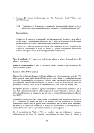 83
• Frumkin, H. Cancer Epidemiology and the Workplace. Salud Pública Mex
1997;39:356-369.
7.3.2 ¿Cuáles factores de riesgo no ocupacionales han demostrado sinergia o efecto
aditivo con los agentes carcinogénicos pulmonares y en cuáles circunstancias?
Recomendación
Los factores de riesgo no ocupacionales que han demostrado sinergia o efecto aditivo
con los agentes carcinogénicos pulmonares son el tabaco y la presencia de enfermedad
pulmonar obstructiva crónica o de compromiso de la función pulmonar.
El tabaco es el principal agente carcinógeno relacionado con el cáncer de pulmón. La
exposición concomitante a humo de tabaco y agentes carcinógenos reconocidos
aumenta el riesgo de cáncer de pulmón y por lo tanto debe evitarse.
Nivel de evidencia: 1++ para efecto sinérgico de asbesto y tabaco. 4 para el efecto del
tabaco y otros agentes
Grado de recomendación: A para la sinergia de asbesto y tabaco; C para la sinergia del
tabaco con otros agentes.
Resumen crítico de la evidencia:
El cigarrillo es el principal agente etiológico del cáncer de pulmón, causando cerca del 90%
de los casos de cáncer en los Estados Unidos y otros países donde es común el consumo de
cigarrillo. Comparando los no fumadores (quienes nunca han fumado) con los fumadores
que continúan consumiendo el cigarrillo, en estos el riesgo de desarrollar el cáncer de
pulmón es 20 veces el riesgo de los no fumadores (Peto y cols. citado por Alberg, 2007).
El cigarrillo potencia el efecto de algunos carcinógenos ocupacionales conocidos. En el
caso de la sinergia entre asbesto y tabaco se postula la mayor retención de fibras de asbesto
en los fumadores como el mecanismo que explique la sinergia (Samet, citado por Alberg y
cols, 2007).
Según Gustavsson y cols (2002) la exposición ocupacional a bajas dosis de asbesto (entre 1
y 2,5 fibras/año) se asocia con cáncer de pulmón tanto en fumadores de diferentes
cantidades de tabaco como en quienes nunca han fumado, pero es mayor en los fumadores.
El efecto de la exposición combinada es menos que multiplicativo y solo algo mayor al
simple efecto aditivo por la exposición a cada uno de los dos agentes.
En el metanálisis de Wells (1998), se concluye que en trabajadores expuestos
ambientalmente al humo de cigarrillo (exposiciones en casa, lugar de trabajo y
 
