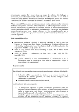 84
circunstancias sociales) hay mayor riesgo de cáncer de pulmón. Este hallazgo es
permanente, independientemente de la calidad de los estudios revisados, la cual afecta el
cálculo del riesgo pero no el sentido de la relación. El tabaquismo pasivo está asociado
causalmente con el cáncer de pulmón en adultos (EPA citada por Wells, 1998).
Alberg y cols (2007), mediante revisión de evidencia clínica, afirman que hay suficiente
evidencia que sugiere la asociación entre compromiso de la función pulmonar y cáncer de
pulmón, aún en estudios en los que se ha eliminado el efecto de la enfermedad pulmonar
obstructiva crónica atribuible al tabaquismo. Algunos estudios encontraron una asociación
inversa (protectora) entre asma y cáncer pulmonar, pero los meta-análisis en los que se
controló rigurosamente el tabaquismo revelaron una posible asociación positiva entre asma
y cáncer de pulmón.
Referencias bibliográficas
• Gustavsson P, Nyberg F, Pershagen G, Scheele P, Jakobsson R, Plato N. Low-Dose
Exposure to Asbestos and Lung Cancer: Dose-Response Relations and Interaction
with Smoking in a Population-based Case-Referent Study in Stockholm, Sweden. Am
J Epidemiol. 2002 Jun 1;155(11):1016-22.
• Wells J. Lung Cancer From Passive Smoking at Work. Am J Public Health.
1998;88:1025- 1029.
• Albert A, Sammet J. Epidemiology of lung cancer. Chest. 2003 Jan;123(1
Suppl):21S-49S.
7.3.3 ¿Cuáles exámenes o tests complementarios se recomiendan o no se
recomiendan para la vigilancia de salud para los trabajadores a riesgo de
desarrollar el cáncer de pulmón?
Recomendación
La vigilancia para los trabajadores a riesgo de desarrollar cáncer pulmonar debe incluir:
• Evaluación médica ocupacional con énfasis en el sistema respiratorio y
exploración de síntomas generales, así como factores sinérgicos (otras
exposiciones y tabaquismo).
• Indicadores biológicos de exposición (si es posible).
Adicionalmente debe tener en cuenta:
• Los trabajadores expuestos a agentes carcinógenos pulmonares deben ser
instruidos sobre los síntomas y signos precoces de cáncer pulmonar e invitadas a
vigilar la presencia de estos signos y síntomas durante todo el tiempo de
exposición y latencia de la enfermedad (hasta 50 años).
• Cuando los agentes involucrados en la generación de cáncer de pulmón, estén
asociados con otra enfermedad (silicosis, asbestosis y EPOC) y su vigilancia
 