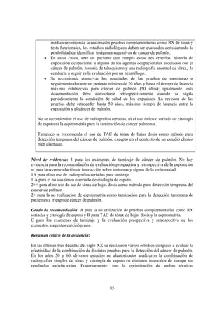 85
médica recomiende la realización pruebas complementarias como RX de tórax y
tests funcionales, los estudios radiológicos deben ser evaluados considerando la
posibilidad de identificar imágenes sugestivas de cáncer de pulmón.
• En estos casos, ante un paciente que cumpla estos tres criterios: historia de
exposición ocupacional a alguno de los agentes ocupacionales asociados con el
cáncer de pulmón, historia de tabaquismo y una radiografía anormal de tórax, la
conducta a seguir es la evaluación por un neumólogo.
• Se recomienda conservar los resultados de las pruebas de monitoreo o
seguimiento durante un periodo mínimo de 20 años y hasta el tiempo de latencia
máxima establecido para cáncer de pulmón (50 años); igualmente, esta
documentación debe consultarse retrospectivamente cuando se vigila
periódicamente la condición de salud de los expuestos. La revisión de las
pruebas debe retroceder hasta 50 años, máximo tiempo de latencia entre la
exposición y el cáncer de pulmón.
No se recomiendan el uso de radiografías seriadas, ni el uso único o seriado de citología
de esputo ni la espirometría para la tamización de cáncer pulmonar.
Tampoco se recomienda el uso de TAC de tórax de bajas dosis como método para
detección temprana del cáncer de pulmón, excepto en el contexto de un estudio clínico
bien diseñado.
Nivel de evidencia: 4 para los exámenes de tamizaje de cáncer de pulmón. No hay
evidencia para la recomendación de evaluación prospectiva y retrospectiva de la exposición
ni para la recomendación de instrucción sobre síntomas y signos de la enfermedad.
1A para el no uso de radiografías seriadas para tamizaje.
1 A para el no uso único o seriado de citología de esputo.
2++ para el no uso de tac de tórax de bajas dosis como método para detección temprana del
cáncer de pulmón
2+ para la no realización de espirometria como tamización para la detección temprana de
pacientes a riesgo de cáncer de pulmón.
Grado de recomendación: A para la no utilización de pruebas complementarias como RX
seriadas y citología de esputo y B para TAC de tórax de bajas dosis y la espirometría.
C para los exámenes de tamizaje y la evaluación prospectiva y retrospectiva de los
expuestos a agentes carcinógenos.
Resumen crítico de la evidencia:
En las últimas tres décadas del siglo XX se realizaron varios estudios dirigidos a evaluar la
efectividad de la combinación de distintas pruebas para la detección del cáncer de pulmón.
En los años 50 y 60, diversos estudios no aleatorizados analizaron la combinación de
radiografías simples de tórax y citología de esputo en distintos intervalos de tiempo sin
resultados satisfactorios. Posteriormente, tras la optimización de ambas técnicas
 