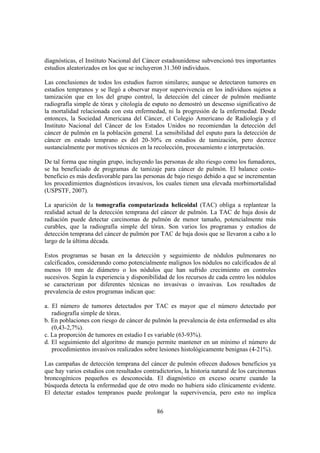 86
diagnósticas, el Instituto Nacional del Cáncer estadounidense subvencionó tres importantes
estudios aleatorizados en los que se incluyeron 31.360 individuos.
Las conclusiones de todos los estudios fueron similares; aunque se detectaron tumores en
estadios tempranos y se llegó a observar mayor supervivencia en los individuos sujetos a
tamización que en los del grupo control, la detección del cáncer de pulmón mediante
radiografía simple de tórax y citología de esputo no demostró un descenso significativo de
la mortalidad relacionada con esta enfermedad, ni la progresión de la enfermedad. Desde
entonces, la Sociedad Americana del Cáncer, el Colegio Americano de Radiología y el
Instituto Nacional del Cáncer de los Estados Unidos no recomiendan la detección del
cáncer de pulmón en la población general. La sensibilidad del esputo para la detección de
cáncer en estado temprano es del 20-30% en estudios de tamización, pero decrece
sustancialmente por motivos técnicos en la recolección, procesamiento e interpretación.
De tal forma que ningún grupo, incluyendo las personas de alto riesgo como los fumadores,
se ha beneficiado de programas de tamizaje para cáncer de pulmón. El balance costo-
beneficio es más desfavorable para las personas de bajo riesgo debido a que se incrementan
los procedimientos diagnósticos invasivos, los cuales tienen una elevada morbimortalidad
(USPSTF, 2007).
La aparición de la tomografía computarizada helicoidal (TAC) obliga a replantear la
realidad actual de la detección temprana del cáncer de pulmón. La TAC de baja dosis de
radiación puede detectar carcinomas de pulmón de menor tamaño, potencialmente más
curables, que la radiografía simple del tórax. Son varios los programas y estudios de
detección temprana del cáncer de pulmón por TAC de baja dosis que se llevaron a cabo a lo
largo de la última década.
Estos programas se basan en la detección y seguimiento de nódulos pulmonares no
calcificados, considerando como potencialmente malignos los nódulos no calcificados de al
menos 10 mm de diámetro o los nódulos que han sufrido crecimiento en controles
sucesivos. Según la experiencia y disponibilidad de los recursos de cada centro los nódulos
se caracterizan por diferentes técnicas no invasivas o invasivas. Los resultados de
prevalencia de estos programas indican que:
a. El número de tumores detectados por TAC es mayor que el número detectado por
radiografía simple de tórax.
b. En poblaciones con riesgo de cáncer de pulmón la prevalencia de ésta enfermedad es alta
(0,43-2,7%).
c. La proporción de tumores en estadio I es variable (63-93%).
d. El seguimiento del algoritmo de manejo permite mantener en un mínimo el número de
procedimientos invasivos realizados sobre lesiones histológicamente benignas (4-21%).
Las campañas de detección temprana del cáncer de pulmón ofrecen dudosos beneficios ya
que hay varios estudios con resultados contradictorios, la historia natural de los carcinomas
broncogénicos pequeños es desconocida. El diagnóstico en exceso ocurre cuando la
búsqueda detecta la enfermedad que de otro modo no hubiera sido clínicamente evidente.
El detectar estados tempranos puede prolongar la supervivencia, pero esto no implica
 