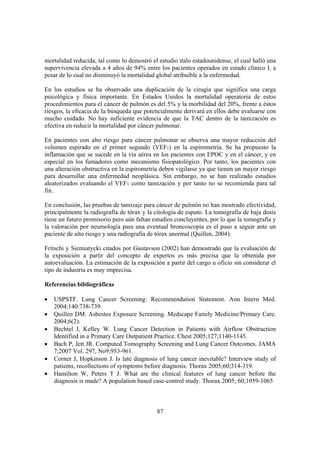 87
mortalidad reducida, tal como lo demostró el estudio italo estadounidense, el cual halló una
supervivencia elevada a 4 años de 94% entre los pacientes operados en estado clínico I, a
pesar de lo cual no disminuyó la mortalidad global atribuible a la enfermedad.
En los estudios se ha observado una duplicación de la cirugía que significa una carga
psicológica y física importante. En Estados Unidos la mortalidad operatoria de estos
procedimientos para el cáncer de pulmón es del 5% y la morbilidad del 20%, frente a éstos
riesgos, la eficacia de la búsqueda que potencialmente derivará en ellos debe evaluarse con
mucho cuidado. No hay suficiente evidencia de que la TAC dentro de la tamización es
efectiva en reducir la mortalidad por cáncer pulmonar.
En pacientes con alto riesgo para cáncer pulmonar se observa una mayor reducción del
volumen espirado en el primer segundo (VEF1) en la espirometría. Se ha propuesto la
inflamación que se sucede en la vía aérea en los pacientes con EPOC y en el cáncer, y en
especial en los fumadores como mecanismo fisiopatológico. Por tanto, los pacientes con
una alteración obstructiva en la espirometría deben vigilarse ya que tienen un mayor riesgo
para desarrollar una enfermedad neoplásica. Sin embargo, no se han realizado estudios
aleatorizados evaluando el VEF1 como tamización y por tanto no se recomienda para tal
fin.
En conclusión, las pruebas de tamizaje para cáncer de pulmón no han mostrado efectividad,
principalmente la radiografía de tórax y la citología de esputo. La tomografía de baja dosis
tiene un futuro promisorio pero aún faltan estudios concluyentes, por lo que la tomografía y
la valoración por neumología para una eventual broncoscopia es el paso a seguir ante un
paciente de alto riesgo y una radiografía de tórax anormal (Quillen, 2004).
Fritschi y Siemiatycki citados por Gustavson (2002) han demostrado que la evaluación de
la exposición a partir del concepto de expertos es más precisa que la obtenida por
autoevaluación. La estimación de la exposición a partir del cargo u oficio sin considerar el
tipo de industria es muy imprecisa.
Referencias bibliográficas
• USPSTF. Lung Cancer Screening: Recommendation Statement. Ann Intern Med.
2004;140:738-739.
• Quillen DM. Asbestos Exposure Screening. Medscape Family Medicine/Primary Care.
2004;6(2).
• Bechtel J, Kelley W. Lung Cancer Detection in Patients with Airflow Obstruction
Identified in a Primary Care Outpatient Practice. Chest 2005;127;1140-1145.
• Bach P, Jett JR. Computed Tomography Screening and Lung Cancer Outcomes. JAMA
7;2007 Vol. 297, No9;953-961.
• Corner J, Hopkinson J. Is late diagnosis of lung cancer inevitable? Interview study of
patients, recollections of symptoms before diagnosis. Thorax 2005;60;314-319.
• Hamilton W, Peters T J. What are the clinical features of lung cancer before the
diagnosis is made? A population based case-control study. Thorax 2005; 60;1059-1065
 