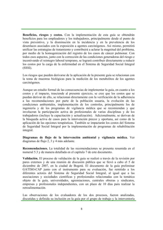 8
Beneficios, riesgos y costos. Con la implementación de esta guía se obtendrán
beneficios para los empleadores y los trabajadores, principalmente desde el punto de
vista preventivo, y la disminución en la incidencia y en la prevalencia de los
desenlaces asociados con la exposición a agentes carcinógenos. Así mismo, permitirá
unificar las estrategias de tratamiento y contribuirá a aclarar la magnitud del problema,
por medio de la homogenización del registro de los casos de cáncer pulmonar. Con
todos esos aspectos, junto con la corrección de las condiciones generadoras del riesgo e
incentivando el reintegro laboral temprano, se logrará contribuir directamente a reducir
los costos por la carga de la enfermedad en el Sistema de Seguridad Social Integral
(SSSI).
Los riesgos que pueden derivarse de la aplicación de la presente guía se relacionan con
la toma de muestras biológicas para la medición de los metabolitos de los agentes
carcinógenos.
Aunque un estudio formal de las consecuencias de implementar la guía, en cuanto a los
costos y el impacto, trasciende al presente ejercicio, se cree que los costos que se
puedan derivar de ello, se relacionan directamente con la verificación de la adherencia
a las recomendaciones por parte de la población usuaria, la evolución de las
condiciones ambientales, implementación de los controles, principalmente los de
ingeniería y de los programas de vigilancia médica que se recomiendan y que
involucran la participación activa de profesionales de varias disciplinas y de los
trabajadores (incluye la capacitación y actualización). Adicionalmente, se derivan de
la búsqueda activa de casos para la intervención precoz y oportuna, así como de la
aplicación de las opciones terapéuticas. También se impactarán los costos del Sistema
de Seguridad Social Integral por la implementación de programas de rehabilitación
integral.
Diagramas de flujo de la intervención ambiental y vigilancia médica. Ver
diagramas de flujo 2, 3 y 4 más adelante.
Recomendaciones. La totalidad de las recomendaciones se presenta resumida en el
numeral 5.3 y de manera detallada en el capítulo 7 de este documento.
Validación. El proceso de validación de la guía se realizó a través de la revisión por
pares externos y de una reunión de discusión pública que se llevó a cabo el 5 de
diciembre de 2007, en la ciudad de Bogotá. El documento de la guía preliminar
GATISO-CAP junto con el instrumento para su evaluación, fue remitido a los
diferentes actores del Sistema de Seguridad Social Integral, al igual que a las
asociaciones y sociedades científicas y profesionales relacionadas con la temática
objeto de la guía, universidades, agremiaciones, centrales obreras y sindicatos,
empresas y profesionales independientes, con un plazo de 10 días para realizar la
retroalimentación.
Las observaciones de los evaluadores de los dos procesos, fueron analizadas,
discutidas y definida su inclusión en la guía por el grupo de trabajo y la interventoría
 