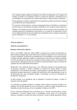 89
Las empresas deben establecer programas de control de tabaquismo en los lugares de
trabajo, invitando a los fumadores a dejar el consumo de cigarrillo y reforzando en los
no fumadores la conveniencia de no fumar, para reducir el riesgo de cáncer de pulmón.
Estos programas se deben complementar con programas de apoyo psicosocial y terapias
de modificación del comportamiento.
El consumo de betacaroteno y sustancias quimioprotectoras en fumadores o en personas
de alto riesgo, no ha mostrado un impacto significativo en el riesgo de cáncer pulmonar.
Debido a las limitaciones para la detección precoz de los casos de cáncer de pulmón, el
enfoque general de un programa de prevención, es el control de la exposición a través
de la implementación de las recomendaciones formuladas para los grupos de preguntas
de los numerales 7.1 y 7.2 de esta guía.
Nivel de evidencia: 4
Grado de recomendación: C
Resumen crítico de la evidencia:
Fiore y cols (2000), citado por Alberg (2007), concluyen que en todos los individuos se
debe estimular enérgicamente la prevención del consumo de cigarrillo con el fin de prevenir
el cáncer de pulmón. Se deben dar recomendaciones a la comunidad y en las aulas escolares
e imponer elevados impuestos al tabaco y restricciones al consumo en los lugares de trabajo
con el fin de disminuir la exposición a cigarrillo, alcohol y drogas ilícitas. Los beneficios de
la intervención realizada por parte de los médicos y personal sanitario sobre el consumo de
cigarrillo han sido ampliamente demostrados.
Waage HP y cols. (citado por Gustavsson y cols., 2002) hace énfasis en la necesidad de que
las personas expuestas a asbesto suspendan el consumo de tabaco debido al efecto
multiplicativo. Los individuos que fuman y quieren dejar el consumo deben tener acceso a
programas de apoyo psicosocial y terapias de modificación del comportamiento ya que se
ha demostrado que estas actividades ayudan a incrementar las tasas de abstinencia de
tabaquismo a largo plazo.
Se debe informar a los fumadores, que al suspender el consumo de tabaco se reduce el
riesgo de cáncer de pulmón.
Los fumadores se pueden beneficiar a cualquier edad si dejan el consumo de tabaco; sin
embargo, aún 40 años después de cesar el consumo, el riesgo de cáncer de pulmón en los
fumadores es más elevado que en los no fumadores (Alberg y cols, 2007).
No hay suficiente información para considerar que el consumo de betacaroteno, retinol,
isotretinoína o N-acetil cisteína, solos o combinados, tienen efecto en la prevención
primaria, secundaria o terciaria del cáncer de pulmón. Se han evaluado igualmente efectos
 