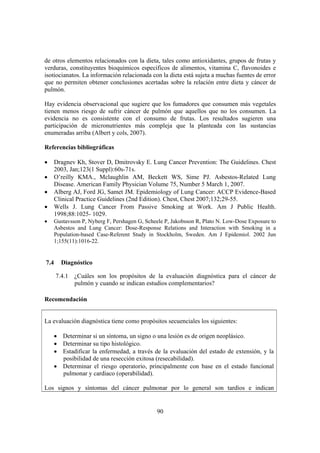 90
de otros elementos relacionados con la dieta, tales como antioxidantes, grupos de frutas y
verduras, constituyentes bioquímicos específicos de alimentos, vitamina C, flavonoides e
isotiocianatos. La información relacionada con la dieta está sujeta a muchas fuentes de error
que no permiten obtener conclusiones acertadas sobre la relación entre dieta y cáncer de
pulmón.
Hay evidencia observacional que sugiere que los fumadores que consumen más vegetales
tienen menos riesgo de sufrir cáncer de pulmón que aquellos que no los consumen. La
evidencia no es consistente con el consumo de frutas. Los resultados sugieren una
participación de micronutrientes más compleja que la planteada con las sustancias
enumeradas arriba (Albert y cols, 2007).
Referencias bibliográficas
• Dragnev Kh, Stover D, Dmitrovsky E. Lung Cancer Prevention: The Guidelines. Chest
2003, Jan;123(1 Suppl):60s-71s.
• O’reilly KMA., Mclaughlin AM, Beckett WS, Sime PJ. Asbestos-Related Lung
Disease. American Family Physician Volume 75, Number 5 March 1, 2007.
• Alberg AJ, Ford JG, Samet JM. Epidemiology of Lung Cancer: ACCP Evidence-Based
Clinical Practice Guidelines (2nd Edition). Chest, Chest 2007;132;29-55.
• Wells J. Lung Cancer From Passive Smoking at Work. Am J Public Health.
1998;88:1025- 1029.
• Gustavsson P, Nyberg F, Pershagen G, Scheele P, Jakobsson R, Plato N. Low-Dose Exposure to
Asbestos and Lung Cancer: Dose-Response Relations and Interaction with Smoking in a
Population-based Case-Referent Study in Stockholm, Sweden. Am J Epidemiol. 2002 Jun
1;155(11):1016-22.
7.4 Diagnóstico
7.4.1 ¿Cuáles son los propósitos de la evaluación diagnóstica para el cáncer de
pulmón y cuando se indican estudios complementarios?
Recomendación
La evaluación diagnóstica tiene como propósitos secuenciales los siguientes:
• Determinar si un síntoma, un signo o una lesión es de origen neoplásico.
• Determinar su tipo histológico.
• Estadificar la enfermedad, a través de la evaluación del estado de extensión, y la
posibilidad de una resección exitosa (resecabilidad).
• Determinar el riesgo operatorio, principalmente con base en el estado funcional
pulmonar y cardiaco (operabilidad).
Los signos y síntomas del cáncer pulmonar por lo general son tardíos e indican
 