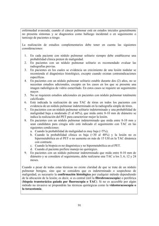 91
enfermedad avanzada; cuando el cáncer pulmonar está en estados iniciales generalmente
no presenta síntomas y se diagnostica como hallazgo incidental o en seguimiento o
tamizaje de pacientes a riesgo.
La realización de estudios complementarios debe tener en cuenta las siguientes
consideraciones:
1. En cada paciente con nódulo pulmonar solitario siempre debe establecerse una
probabilidad clínica pretest de malignidad.
2. En pacientes con un nódulo pulmonar solitario es recomendado evaluar las
radiografías previas.
3. En pacientes en los cuales se evidencia un crecimiento de una lesión nodular se
recomienda el diagnóstico histológico, excepto cuando existan contraindicaciones
específicas.
4. En pacientes con un nódulo pulmonar solitario estable durante dos (2) años, no se
necesitan estudios adicionales, excepto en los casos en los que se presente una
imagen radiológica de vidrio esmerilado. En estos casos se requiere un seguimiento
mayor.
5. No se requieren estudios adicionales en pacientes con nódulo pulmonar totalmente
calcificado.
6. Está indicada la realización de una TAC de tórax en todos los pacientes con
evidencia de un nódulo pulmonar indeterminado en la radiografía simple de tórax.
7. En pacientes con un nódulo pulmonar solitario indeterminado y una probabilidad de
malignidad baja a moderada (5 al 60%), que mida entre 8-10 mm de diámetro se
indica la realización del PET para caracterizar mejor la lesión.
8. En pacientes con un nódulo pulmonar indeterminado que mida entre 8-10 mm y
sean candidatos para cirugía sólo está indicado el seguimiento con TAC en las
siguientes condiciones:
a. Cuando la probabilidad de malignidad es muy baja (<5%);
b. Cuando la probabilidad clínica es baja (<30 al 40%) y la lesión no es
hipermetabólica en el PET o no aumenta en más de 15 UH en la TAC dinámica
con contraste.
c. Cuando la biopsia es no diagnóstica y no hipermetabólica en el PET.
d. Cuando el paciente prefiere manejo no quirúrgico.
9. En pacientes con un nódulo pulmonar indeterminado que mida entre 8-10 mm de
diámetro y se considere el seguimiento, debe realizarse una TAC a los 3, 6, 12 y 24
meses.
Cuando a pesar de todas estas técnicas no existe claridad de que se trate de un nódulo
pulmonar benigno, sino que se considera que es indeterminado o sospechoso de
malignidad, es necesario la confirmación histológica por cualquier método dependiendo
de la ubicación de la lesión; es decir, si es central (útil la fibrobroncoscopia) o periférica
(biopsia transtorácica guiada por fluoroscopia o TAC). Si no es accesible por algún
método no invasivo se propondrán las técnicas quirúrgicas como la videotoracoscopia o
la toracotomía.
 