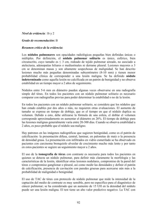 92
Nivel de evidencia: 1b y 2
Grado de recomendación: B
Resumen crítico de la evidencia:
Los nódulos pulmonares son opacidades radiológicas pequeñas bien definidas únicas o
múltiples. Por definición, el nódulo pulmonar solitario es único, esférico, bien
circunscrito, cuyo tamaño es ≤ 3 cm, rodeado de tejido pulmonar aireado, no asociado a
atelectasia, adenopatías hiliares o mediastinales ni derrame pleural. Lesiones mayores a 3
cm se denominan masas y son altamente sospechosas de malignidad. Se han descrito
lesiones mucho más pequeñas denominadas subcentímetro (8-10 mm) y tienen menor
probabilidad clínica de corresponder a una lesión maligna. Se ha definido nódulo
indeterminado como aquella lesión no calcificada en un patrón de benignidad y no observa
estabilidad en un tiempo mayor a 2 años de seguimiento.
Nódulos entre 5-6 mm en diámetro pueden algunas veces observarse en una radiografía
simple del tórax. En todos los pacientes con un nódulo pulmonar solitario es necesario
comparar con radiografías previas para poder determinar la estabilidad o no de la lesión.
En todos los pacientes con un nódulo pulmonar solitario, se considera que los nódulos que
han estado estables por dos años o más, no requieren otras evaluaciones. El aumento de
tamaño se expresa en tiempo de doblaje, que es el tiempo en que el nódulo duplica su
volumen. Debido a esto, debe utilizarse la fórmula de una esfera, el doblar el volumen
corresponde aproximadamente en aumentar el diámetro en 26%. El tiempo de doblaje para
las lesiones malignas generalmente varía entre 20-300 días. Cuando se observa estabilidad a
2 años, es poco probable que el nódulo sea maligno.
Hay patrones en las imágenes radiográficas que sugieren benignidad, como es el patrón de
calcificación: la presentación difusa, central, laminar, en palomitas de maíz o la presencia
de densidad grasa. La presentación con infiltrados en vidrio esmerilado se ha observado en
pacientes con carcinoma bronquiolo alveolar de crecimiento mucho más lento y por tanto
en estos pacientes se sugiere un seguimiento mayor a 2 años.
El uso de la tomografía de tórax con contraste es necesaria para todos los pacientes en
quienes se detecta un nódulo pulmonar, para definir más claramente la morfología y las
características de la lesión, identificar otras lesiones nodulares, compromiso de la pared del
tórax o compromiso ganglionar o pleural, así como medir las densidades y definir el patrón
de calcificación, presencia de cavitación con paredes gruesas para acercarse aún más a la
probabilidad de malignidad o benignidad.
El uso de TAC de tórax con protocolo de nódulo pulmonar que mide la intensidad de la
captación del medio de contraste es muy sensible, pero no específico para el diagnóstico de
cáncer pulmonar; se ha considerado que un aumento de 15 UH en la densidad del nódulo
puede ser una lesión maligna. El test tiene un alto valor predictivo negativo. La TAC con
 