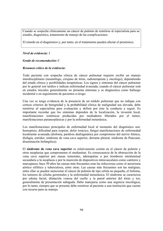 94
Cuando se sospeche clínicamente un cáncer de pulmón de remitirse al especialista para su
estudio, diagnóstico, tratamiento de manejo de las complicaciones.
El retardo en el diagnóstico y, por tanto, en el tratamiento pueden afectar el pronóstico.
Nivel de evidencia: 3
Grado de recomendación: C
Resumen crítico de la evidencia:
Todo paciente con sospecha clínica de cáncer pulmonar requiere recibir un manejo
interdisciplinario (neumólogo, cirujano de tórax, radioterapeuta y oncólogo), dependiendo
del estado clínico y posibilidades terapéuticas. Los signos y síntomas del cáncer pulmonar
por lo general son tardíos e indican enfermedad avanzada; cuando el cáncer pulmonar está
en estados iniciales generalmente no presenta síntomas y se diagnostica como hallazgo
incidental o en seguimiento de pacientes a riesgo.
Una vez se tenga evidencia de la presencia de un nódulo pulmonar que no indique con
certeza criterios de benignidad y la probabilidad clínica de malignidad sea elevada, debe
remitirse al especialista para evaluación y definir por éste la conducta a seguir. Es
importante recordar que los síntomas dependen de la localización, la invasión local,
manifestaciones sistémicas producidas por mediadores liberados por el tumor,
manifestaciones paraneoplásicas y por la enfermedad metastásica.
Los manifestaciones principales de enfermedad local al momento del diagnóstico son:
hemoptisis, dificultad para respirar, dolor torácico, fatiga) manifestaciones de enfermedad
localmente avanzada (disfonía, parálisis diafragmática por compromiso del nervio frénico,
disfagia, estridor, sindrome de vena cava superior, derrame pleural, sindrome de Pancoast,
diseminación linfangítica).
El síndrome de vena cava superior es relativamente común en el cáncer de pulmón y
otras neoplasias que comprometen el mediastino. Es consecuencia de la obstrucción de la
vena cava superior por masas tumorales, adenopatías o por trombosis intraluminal
secundaria a la neoplasia o por la inserción de dispositivos intravasculares como catéteres y
marcapasos; hace 50 años las causas más frecuentes eran las infecciosas como el aneurisma
aórtico sifilítico y tuberculosis, entre otras. Las causas más frecuentes son las malignas;
entre ellas se pueden mencionar el cáncer de pulmón de tipo célula no pequeña, el linfoma,
los tumores de células germinales y la enfermedad metastásica. El síndrome se caracteriza
por edema facial, dilatación venosa del cuello y la pared anterior del tórax y tos;
generalmente de presentación subaguda. Debe manejarse como una urgencia oncológica;
por lo tanto, siempre que se presente debe remitirse al paciente a una institución que cuente
con recurso para su manejo.
 