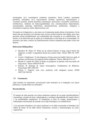 96
acromegalia, etc.); neurológicos (síndrome miasténico, Eaton Lambert, neuropatía
periférica, retinopatía, etc.); mucocutáneos (eritema, queratosis), hematológicos y
vasculares (anemia, anemia hemolítica autoinmune, leucocitosis, eosinofilia, monocitosis,
trombocitosis, síndrome de hipercoagulabilidad, etc); osteomusculares (hipocratismo,
osteoartropatía pulmonar hipertrófica, dermatomiosistis, polimiositis, miopatía) y
misceláneos (caquexia, fiebre, hiperuricemia, etc).
El retardo en el diagnóstico y, por tanto, en el tratamiento puede afectar el pronóstico. Se ha
observado que pacientes con síntomas más severos reciben atención más rápido, pero estos
pacientes tienen probablemente una enfermedad más avanzada en su estadificación. Así
mismo, se ha observado que la espera en el tratamiento es más larga de lo recomendado. Es
necesario, por tanto, conocer las manifestaciones clínicas tempranas para poder evitar esta
demora.
Referencias bibliográficas
• Hamilton W, Peters TJ. What are de clinical features of lung cancer before the
diagnosis is made? A population based case control study. Thorax 2005; 60: 1059-
1065.
• Corner J, Hopkinson J. Is late diagnosis of lung cancer inevitable? Inteview study of
patients, recollections of symptoms before diagnosis. Thorax 2005;60:314-319.
• Myrdal G, Lambe M. Effect of delays on prognosis in patients with non-small cell
lung cancer. Thorax 2004;59:45-49.
• Ramírez D, Buitrago B. cáncer broncogénico. Fundamentos de Medicina-
Neumologia 2007; 608-629.
• Wilson L. Superior vena cava syndrome with malignant causes; NEJM
2007;356:1862-69.
7.5 Tratamiento
¿Qué métodos de tratamiento convencional están indicados en el trabajador con cáncer
pulmonar y cuando deben ser utilizados?
Recomendación
El manejo de todo paciente con cáncer pulmonar requiere de un grupo interdisciplinario
(neumólogo, cirujano de tórax, radioterapeuta y oncólogo) dependiendo del estado clínico
y las posibilidades terapéuticas. El tratamiento se basa en cirugía, quimioterapia y
radioterapia concomitante de acuerdo con el tipo histológico y la estadificación.
A los pacientes fumadores con cáncer pulmonar se les debe recomendar el abandono del
hábito de fumar. Se les debe ofrecer tratamiento, asesoría y farmacoterapia, así como
seguimiento.
 