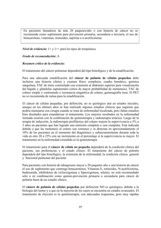 97
En pacientes fumadores de más 20 paquetes/año o con historia de cáncer no se
recomienda como suplemento para prevención primaria, secundaria o terciaria, el uso de
betacaroteno, vitaminas, retinoides, aspirina o n-acetilcisteina.
Nivel de evidencia: 1+ y 1++ para los tipos de terapéutica.
Grado de recomendación: A
Resumen crítico de la evidencia:
El tratamiento del cáncer pulmonar dependerá del tipo histológico y de la estadificación.
Para una adecuada estadificación del cáncer de pulmón de células pequeñas debe
incluirse una historia clínica y examen físico completos, cuadro hemático, química
sanguínea, TAC de tórax contrastado con extensión al abdomen superior para visualización
del hígado y glándulas suprarenales (sitios de mayor probabilidad de metástasis), TAC de
cráneo simple y contrastado o resonancia magnética de cráneo, gammagrafía ósea. El PET
no se recomienda de rutina para la estadificación.
El cáncer de células pequeñas, por definición, no es quirúrgico aún en estados iniciales,
aunque en los últimos años se han realizado algunos estudios clínicos que sugieren que
podría manejarse con cirugía cuando se trata de enfermedad localizada, pero faltan estudios
bien diseñados para estandarizar el tratamiento. Los mejores resultados en la enfermedad
limitada ocurren con la combinación de quimioterapia y radioterapia torácica. Luego de la
terapia de inducción, la radioterapia profiláctica del cráneo mejora la supervivencia a 5% a
3 años en pacientes que han logrado una remisión completa o casi completa. Está indicada
debido a que las metástasis al cráneo son comunes y se detectan en aproximadamente el
10% de los pacientes en el momento del diagnóstico y subsecuentemente durante toda la
vida en otro 20 a 25% con un incremento en el porcentaje si la supervivencia es mayor. El
tratamiento en la enfermedad extendida es la quimioterapia
El tratamiento para el cáncer de célula no pequeña dependerá de la condición clínica del
paciente, sus preferencias y el estado clínico. El tratamiento del cáncer de pulmón
dependerá del tipo histológico, la extensión de la enfermedad, la condición clínica general
y funcional pulmonar del paciente
Para pacientes con historia de tabaquismo mayor a 20 paquetes año o una historia de cáncer
el uso de suplemento que contenga betacarotenos, Vitamina E, retinoides, N-acetilcisteína,
budesonida, inhibidores de ciclooxigenasa y lipooxigenasa, selenio, no está recomendado
sólo o en combinación como quimio-prevención primaria o secundaria para cáncer de
pulmón fuera de un estudio clínico.
El cáncer de pulmón de células pequeñas por definición NO es quirúrgico, debido a la
biología del tumor y a que en la mayoría de los casos se encuentra en estados avanzados. El
tratamiento de elección es la quimioterapia, con adecuadas respuestas, pero muy rápidas
 