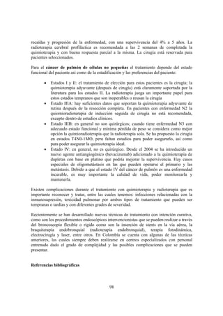 98
recaídas y progresión de la enfermedad, con una supervivencia del 4% a 5 años. La
radioterapia cerebral profiláctica es recomendada a las 2 semanas de completada la
quimioterapia y con buena respuesta parcial a la misma. La cirugía está reservada para
pacientes seleccionados.
Para el cáncer de pulmón de células no pequeñas el tratamiento depende del estado
funcional del paciente así como de la estadificación y las preferencias del paciente:
• Estados I y II: el tratamiento de elección para estos pacientes es la cirugía; la
quimioterapia adyuvante (después de cirugía) está claramente soportada por la
literatura para los estados II. La radioterapia juega un importante papel para
estos estados tempranos que son inoperables o reusan la cirugía
• Estado IIIA: hay suficientes datos que soportan la quimioterapia adyuvante de
rutina después de la resección completa. En pacientes con enfermedad N2 la
quiomioradioterapia de inducción seguida de cirugía no está recomendada,
excepto dentro de estudios clínicos.
• Estado IIIB: en general no son quirúrgicos; cuando tiene enfermedad N3 con
adecuado estado funcional y mínima pérdida de peso se considera como mejor
opción la quimioradioterapia que la radioterapia sola. Se ha propuesto la cirugía
en estados T4N0-1MO, pero faltan estudios para poder asegurarlo, así como
para poder asegurar la quimioterapia ideal.
• Estado IV: en general, no es quirúrgico. Desde el 2004 se ha introducido un
nuevo agente antiangiogénico (bevacizumab) adicionado a la quimioterapia de
dupletas con base en platino que podría mejorar la supervivencia. Hay casos
especiales de oligometástasis en las que pueden operarse el primario y las
metástasis. Debido a que el estado IV del cáncer de pulmón es una enfermedad
incurable, es muy importante la calidad de vida, poder monitorearla y
mantenerla.
Existen complicaciones durante el tratamiento con quimioterapia y radioterapia que es
importante reconocer y tratar, entre las cuales tenemos: infecciones relacionadas con la
inmunosupresión, toxicidad pulmonar por ambos tipos de tratamiento que pueden ser
tempranas o tardías y con diferentes grados de severidad.
Recientemente se han desarrollado nuevas técnicas de tratamiento con intención curativa,
como son los procedimientos endoscópicos intervencionistas que se pueden realizar a través
del broncoscopio flexible o rígido como son la inserción de stents en la vía aérea, la
braquiterapia endobronquial (radioterapia endobronquial), terapia fotodinámica,
electrocirugía y laser, entre otros. En Colombia se cuenta con algunas de las técnicas
anteriores, las cuales siempre deben realizarse en centros especializados con personal
entrenado dado el grado de complejidad y las posibles complicaciones que se pueden
presentar.
Referencias bibliográficas
 