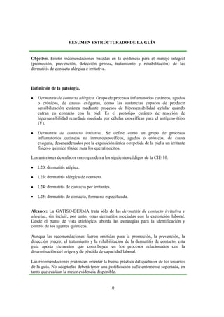 RESUMEN ESTRUCTURADO DE LA GUÍA


Objetivo. Emitir recomendaciones basadas en la evidencia para el manejo integral
(promoción, prevención, detección precoz, tratamiento y rehabilitación) de las
dermatitis de contacto alérgica e irritativa.



Definición de la patología.

•   Dermatitis de contacto alérgica. Grupo de procesos inflamatorios cutáneos, agudos
    o crónicos, de causas exógenas, como las sustancias capaces de producir
    sensibilización cutánea mediante procesos de hipersensibilidad celular cuando
    entran en contacto con la piel. Es el prototipo cutáneo de reacción de
    hipersensibilidad retardada mediada por células específicas para el antígeno (tipo
    IV).

•   Dermatitis de contacto irritativa. Se define como un grupo de procesos
    inflamatorios cutáneos no inmunoespecíficos, agudos o crónicos, de causa
    exógena, desencadenados por la exposición única o repetida de la piel a un irritante
    físico o químico tóxico para los queratinocitos.

Los anteriores desenlaces corresponden a los siguientes códigos de la CIE-10:

•   L20: dermatitis atópica.

•   L23: dermatitis alérgica de contacto.

•   L24: dermatitis de contacto por irritantes.

•   L25: dermatitis de contacto, forma no especificada.


Alcance: La GATISO-DERMA trata sólo de las dermatitis de contacto irritativa y
alérgica, sin incluir, por tanto, otras dermatitis asociadas con la exposición laboral.
Desde el punto de vista etiológico, aborda las estrategias para la identificación y
control de los agentes químicos.

Aunque las recomendaciones fueron emitidas para la promoción, la prevención, la
detección precoz, el tratamiento y la rehabilitación de la dermatitis de contacto, esta
guía aporta elementos que contribuyen en los procesos relacionados con la
determinación del origen y de pérdida de capacidad laboral.

Las recomendaciones pretenden orientar la buena práctica del quehacer de los usuarios
de la guía. No adoptarlas deberá tener una justificación suficientemente soportada, en
tanto que evalúan la mejor evidencia disponible.


                                              10
 