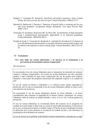 Diepgen T, Coenraads PJ. Sensitivity, specificity and positive predictive value of patch
     testing: the more you test, the more you get? Contact Dermatitis. 2000;42:315-7.

Spiewak R, Dutkiewick J, Skorska C. Detection of specific IgEas a screening tool for cow
     and swine breederes’ occupational allergic dermatoses. Ann Agric Environ Med.
     2000;7:145-7.

Vermeulen R, Kromhout, Bruynzeel DP, de Boer EM. Ascertainment of hand dermatitis
    using a symptom-based questionnaire; applicability in an industrial population.
    Contact Dermatitis. 2000;42(4):202-6.

Wendel de Joode V, Vermeulen R, Heederick E, vanGinkel K, Kromhout H. Evaluation of
    two self-administered questionnaires to ascertain dermatitis among metal workers and
    its relation with exposure to metal working fluids. Contact Dermatitis. 2007;57(1):14-
    20.



7.5 Tratamiento

 7.5.1 ¿Son útiles las cremas hidratantes y de barrera en el tratamiento o la
        prevención de la dermatitis contacto ocupacional?

Recomendación


Se recomienda el uso de cremas hidratantes para el tratamiento de dermatitis de contacto
irritativa o alérgica ocupacionales. Así mismo, de cremas hidratantes con alto contenido
lipídico y bajo contenido de agua como coadyuvante del uso de guantes para trabajos
húmedos y como parte del programa educacional del empleado respecto a su cuidado de
piel.

El uso de cremas de barrera e hidratantes o su vehículo tienen similar capacidad de
protección, por lo cual se recomienda el uso de cremas hidratantes debido al menor costo
con relación a las de barrera.

Se recomienda el uso de cremas hidratantes durante las horas laborales y en horas
extralaborales para mantener la integridad de la barrera cutánea. Igualmente, de cremas
hidratantes antes de realizar un trabajo húmedo o sucio, si no se van a utilizar guantes de
protección.

El uso de cremas hidratantes se recomienda dentro del contexto de un programa de
cuidado de la piel donde se debe tener en cuenta la efectividad del producto, la frecuencia
de su uso y la educación respecto a cuidado cutáneo. El hecho de que el empleado recuerde
la aplicación de la crema aumenta su concepción de cuidado de piel y esto disminuye la
presentación de la dermatitis de contacto.

El uso de crema con el quelante ácido dietilen-triamino-pentaacético, conocido por su sigla


                                            100
 