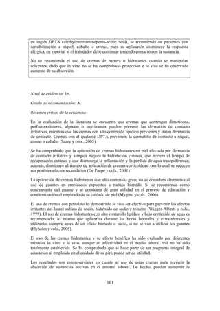 en inglés DPTA (diethylenetriaminepenta-acetic acid), se recomienda en pacientes con
sensibilización a níquel, cobalto o cromo, pues su aplicación disminuye la respuesta
alérgica, en especial si el trabajador debe continuar teniendo contacto con la sustancia.

No se recomienda el uso de cremas de barrera o hidratantes cuando se manipulan
solventes, dado que in vitro no se ha comprobado protección e in vivo se ha observado
aumento de su absorción.




Nivel de evidencia: 1+.

Grado de recomendación: A.

Resumen crítico de la evidencia

En la evaluación de la literatura se encuentra que cremas que contengan dimeticona,
perfluropolieteres, algodón o suavizantes pueden prevenir las dermatitis de contacto
irritativas, mientras que las cremas con alto contenido lipídico previenen y tratan dermatitis
de contacto. Cremas con el quelante DPTA previenen la dermatitis de contacto a níquel,
cromo o cobalto (Saary y cols., 2005).

Se ha comprobado que la aplicación de cremas hidratantes en piel afectada por dermatitis
de contacto irritativa y alérgica mejora la hidratación cutánea, que acelera el tiempo de
recuperación cutánea y que disminuye la inflamación y la pérdida de agua trasepidérmica;
además, disminuye el tiempo de aplicación de cremas corticoideas, con lo cual se reducen
sus posibles efectos secundarios (De Paepe y cols., 2001).

La aplicación de cremas hidratantes con alto contenido graso no se considera alternativa al
uso de guantes en empleados expuestos a trabajo húmedo. Sí se recomienda como
coadyuvante del guante y se considera de gran utilidad en el proceso de educación y
concientización al empleado de su cuidado de piel (Mygind y cols., 2006).

El uso de cremas con petrolato ha demostrado in vivo ser efectivo para prevenir los efectos
irritantes del laurel sulfato de sodio, hidróxido de sodio y tolueno (Wigger-Alberti y cols.,
1999). El uso de cremas hidratantes con alto contenido lipídico y bajo contenido de agua es
recomendado, lo mismo que aplicarlas durante las horas laborales y extralaborales y
utilizarlas siempre antes de un oficio húmedo o sucio, si no se van a utilizar los guantes
(Flyholm y cols., 2005).

El uso de las cremas hidratantes y su efecto benéfico ha sido evaluado por diferentes
métodos in vitro e in vivo, aunque su efectividad en el medio laboral real no ha sido
totalmente establecida. Se ha comprobado que si hace parte de un programa integral de
educación al empleado en el cuidado de su piel, puede ser de utilidad.

Los resultados son controversiales en cuanto al uso de estas cremas para prevenir la
absorción de sustancias nocivas en el entorno laboral. De hecho, pueden aumentar la


                                             101
 