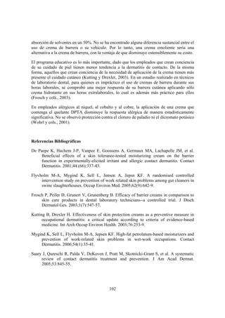 absorción de solventes en un 50%. No se ha encontrado alguna diferencia sustancial entre el
uso de crema de barrera o su vehículo. Por lo tanto, una crema emoliente sería una
alternativa a la crema de barrera, con la ventaja de que disminuye ostensiblemente su costo.

El programa educativo es lo más importante, dado que los empleados que crean conciencia
de su cuidado de piel tienen menor tendencia a la dermatitis de contacto. De la misma
forma, aquellos que crean conciencia de la necesidad de aplicación de la crema tienen más
presente el cuidado cutáneo (Kutting y Drexler, 2003). En un estudio realizado en técnicos
de laboratorio dental, para quienes es impráctico el uso de cremas de barrera durante sus
horas laborales, se comprobó una mejor respuesta de su barrera cutánea aplicando sólo
crema hidratante en sus horas extralaborales, lo cual es además más práctico para ellos
(Frosch y cols., 2003).

En empleados alérgicos al níquel, al cobalto y al cobre, la aplicación de una crema que
contenga el quelante DPTA disminuye la respuesta alérgica de manera estadísticamente
significativa. No se observó protección contra el cloruro de paladio ni el dicromato potásico
(Wohrl y cols., 2001).



Referencias Bibliográficas

De Paepe K, Hachem J-P, Vanpee E, Goossens A, Germaux MA, Lachapelle JM, et al.
     Beneficial effects of a skin tolerance-tested moisturizing cream on the barrier
     function in experimentally-elicited irritant and allergic contact dermatitis. Contact
     Dermatitis. 2001;44 (66):337-43.

Flyvholm M-A, Mygind K, Sell L, Jensen A, Jepsn KF. A randomised controlled
     intervention study on prevention of work related skin problems among gut cleaners in
     swine slaughterhouses. Occup Environ Med. 2005;62(9):642-9.

Frosch P, Peiler D, Grunert V, Grunenberg B. Efficacy of barrier creams in comparison to
     skin care products in dental laboratory technicians--a controlled trial. J Dtsch
     Dermatol Ges. 2003;1(7):547-57.

Kutting B, Drexler H. Effectiveness of skin protection creams as a preventive measure in
      occupational dermatitis: a critical update according to criteria of evidence-based
      medicine. Int Arch Occup Environ Health. 2003;76:253-9.

Mygind K, Sell L, Flyvholm M-A, Jepsen KF. High-fat petrolatum-based moisturizers and
    prevention of work-related skin problems in wet-work occupations. Contact
    Dermatitis. 2006;54(1):35-41.

Saary J, Qureschi R, Palda V, DeKoven J, Pratt M, Skotnicki-Grant S, et al. A systematic
     review of contact dermatitis treatment and prevention. J Am Acad Dermat.
     2005;53:845-55.




                                            102
 
