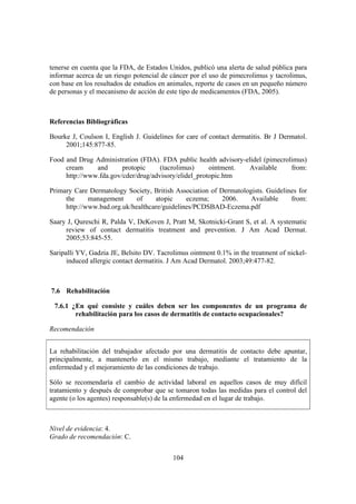 tenerse en cuenta que la FDA, de Estados Unidos, publicó una alerta de salud pública para
informar acerca de un riesgo potencial de cáncer por el uso de pimecrolimus y tacrolimus,
con base en los resultados de estudios en animales, reporte de casos en un pequeño número
de personas y el mecanismo de acción de este tipo de medicamentos (FDA, 2005).



Referencias Bibliográficas

Bourke J, Coulson I, English J. Guidelines for care of contact dermatitis. Br J Dermatol.
     2001;145:877-85.

Food and Drug Administration (FDA). FDA public health advisory-elidel (pimecrolimus)
     cream     and      protopic     (tacrolimus)     ointment. Available      from:
     http://www.fda.gov/cder/drug/advisory/elidel_protopic.htm

Primary Care Dermatology Society, British Association of Dermatologists. Guidelines for
     the     management      of    atopic     eczema;     2006.    Available     from:
     http://www.bad.org.uk/healthcare/guidelines/PCDSBAD-Eczema.pdf

Saary J, Qureschi R, Palda V, DeKoven J, Pratt M, Skotnicki-Grant S, et al. A systematic
     review of contact dermatitis treatment and prevention. J Am Acad Dermat.
     2005;53:845-55.

Saripalli YV, Gadzia JE, Belsito DV. Tacrolimus ointment 0.1% in the treatment of nickel-
      induced allergic contact dermatitis. J Am Acad Dermatol. 2003;49:477-82.



7.6 Rehabilitación

 7.6.1 ¿En qué consiste y cuáles deben ser los componentes de un programa de
        rehabilitación para los casos de dermatitis de contacto ocupacionales?

Recomendación


La rehabilitación del trabajador afectado por una dermatitis de contacto debe apuntar,
principalmente, a mantenerlo en el mismo trabajo, mediante el tratamiento de la
enfermedad y el mejoramiento de las condiciones de trabajo.

Sólo se recomendaría el cambio de actividad laboral en aquellos casos de muy difícil
tratamiento y después de comprobar que se tomaron todas las medidas para el control del
agente (o los agentes) responsable(s) de la enfermedad en el lugar de trabajo.



Nivel de evidencia: 4.
Grado de recomendación: C.


                                          104
 