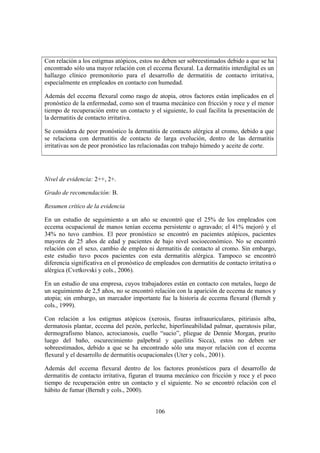 Con relación a los estigmas atópicos, estos no deben ser sobreestimados debido a que se ha
encontrado sólo una mayor relación con el eccema flexural. La dermatitis interdigital es un
hallazgo clínico premonitorio para el desarrollo de dermatitis de contacto irritativa,
especialmente en empleados en contacto con humedad.

Además del eccema flexural como rasgo de atopia, otros factores están implicados en el
pronóstico de la enfermedad, como son el trauma mecánico con fricción y roce y el menor
tiempo de recuperación entre un contacto y el siguiente, lo cual facilita la presentación de
la dermatitis de contacto irritativa.

Se considera de peor pronóstico la dermatitis de contacto alérgica al cromo, debido a que
se relaciona con dermatitis de contacto de larga evolución, dentro de las dermatitis
irritativas son de peor pronóstico las relacionadas con trabajo húmedo y aceite de corte.




Nivel de evidencia: 2++, 2+.

Grado de recomendación: B.

Resumen crítico de la evidencia

En un estudio de seguimiento a un año se encontró que el 25% de los empleados con
eccema ocupacional de manos tenían eccema persistente o agravado; el 41% mejoró y el
34% no tuvo cambios. El peor pronóstico se encontró en pacientes atópicos, pacientes
mayores de 25 años de edad y pacientes de bajo nivel socioeconómico. No se encontró
relación con el sexo, cambio de empleo ni dermatitis de contacto al cromo. Sin embargo,
este estudio tuvo pocos pacientes con esta dermatitis alérgica. Tampoco se encontró
diferencia significativa en el pronóstico de empleados con dermatitis de contacto irritativa o
alérgica (Cvetkovski y cols., 2006).

En un estudio de una empresa, cuyos trabajadores están en contacto con metales, luego de
un seguimiento de 2,5 años, no se encontró relación con la aparición de eccema de manos y
atopia; sin embargo, un marcador importante fue la historia de eccema flexural (Berndt y
cols., 1999).

Con relación a los estigmas atópicos (xerosis, fisuras infraauriculares, pitiriasis alba,
dermatosis plantar, eccema del pezón, perleche, hiperlineabilidad palmar, queratosis pilar,
dermografismo blanco, acrocianosis, cuello “sucio”, pliegue de Dennie Morgan, prurito
luego del baño, oscurecimiento palpebral y queilitis Sicca), estos no deben ser
sobreestimados, debido a que se ha encontrado sólo una mayor relación con el eccema
flexural y el desarrollo de dermatitis ocupacionales (Uter y cols., 2001).

Además del eccema flexural dentro de los factores pronósticos para el desarrollo de
dermatitis de contacto irritativa, figuran el trauma mecánico con fricción y roce y el poco
tiempo de recuperación entre un contacto y el siguiente. No se encontró relación con el
hábito de fumar (Berndt y cols., 2000).


                                             106
 